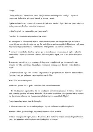 E fugiu.
Gabriel meteu­se lá fora no carro com o coração a saltar­lhe num grande alvoroço. Depois das 
palavras de Ambrosina, tudo em volta dele se alegrou e sorriu.
E pelo caminho de casa ia fazer cálculos de felicidade, mas a sinistra figura do doido aparecia­lhe nos 
sonhos como um demônio a cabriolar no paraíso.
— Ora! concluía ele; o essencial é que ela me ame!...
E estalava de contentamento quando chegou à casa.
No dia seguinte, o comendador expirou. Porém antes de morrer, encarregou a Gaspar de obter do 
pobre Alfredo o perdão do muito mal que lhe havia feito; e pediu ao marido de Ursulina, o esplenético 
negociante inglês que admitisse o infeliz como empregado no seu escritório comercial.
A morte do comendador dissolveu o grupo que se tinha formado em casa dele. O inglês e a família 
retiraram­se; Gaspar fez o mesmo, e a viúva mudou­se pouco depois, com a filha para o palacete da 
cidade.
Tratou­se do inventário e, com pasmo geral, chegou­se à conclusão de que o comendador, tão 
opulento em vida, nem só não deixara bens, como ainda ficara devendo duzentos contos de réis à 
praça.
Os credores caíram logo sobre a viúva e lançaram mão do que puderam. Só lhe ficou uma casinha no 
Engenho Novo, que havia sido comprada em nome da filha.
Mãe e filha mudaram­se para lá.
Ambrosina, porém, não se queria conformar com semelhante miséria.
— No fim de contas, argumentava ela, sou casada com um homem remediado de fortuna e não devo 
levar esta vida quase de privações. Não tenho culpa de que meu marido enlouquecesse. O curador faz­
me dar uma mesada, que mal chega para acudir às primeiras necessidades! Sebo!
E parecia que ia repetir a frase do Reguinho.
A mãe ouvia­a com um ar tolo; tudo aquilo para a pobre mulher era negócio complicado.
Todavia, Gabriel, por esse tempo, freqüentava a família do Sr. Windsor.
Windsor é o negociante inglês, marido de Ursulina. Este inalterável homem tomara afeição a Gabriel, 
e via com bons olhos a inclinação de sua filha Eugênia pelo rapaz.
 