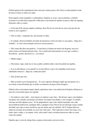 Gabriel aparecia­lhe regularmente duas vezes por semana, para o chá. Fazia­se então palestra à roda 
da mesa ou fazia­se música no salão.
Eram aqueles serões tranqüilos e confortadores. Eugênia, às vezes, cosia ou bordava, e Gabriel 
assentava­se ao lado dela, esquecido a olhar para o movimento da agulha ou para os olhos da rapariga, 
abaixados sobre a costura.
— Creio que já lhe mereço alguma confiança, disse­lhe ele em uma dessas vezes; por que não me 
revela os seus segredos?...
— Não os tenho... respondeu ela, sem levantar os olhos.
— E contudo, observou Gabriel, há muito de misterioso e triste em todos os seus gestos... Diga­me a 
verdade!... às vezes uma revelação suaviza os nossos pesares...
— Não, nunca lhe direi uma palavra... é exato haver cá dentro um motivo de desgosto, mas esse 
motivo nunca será denunciado por mim... Eu o confessaria francamente, no caso que o senhor o 
descobrisse... porém, declará­lo eu... isso nunca!
— Minha amiga!...
— Não insista. Aqui, onde me vê, feia e pobre, também tenho o meu bocadinho de orgulho...
— E se eu adivinhasse o seu segredo? se eu descobrisse o que a faz mergulhar assim nessas 
indefinidas tristezas?... Diga­me: confessaria tudo?
— Sim, já disse que sim...
— Mas eu tenho receio de enganar­me... Às vezes supomos distinguir aquilo que desejamos ver, e 
essa ilusão é uma felicidade que se desfaz ao tentarmos alcançar a bela miragem!...
Gabriel calou­se por algum tempo; depois, aproximou mais a sua cadeira da de Eugênia, debruçou­se 
para ela e acrescentou quase em segredo:
— Se soubesse como sofro!... nem mesmo sei explicar o que sinto... São desejos vagos e incompletos, 
um querer sem vontade, um desejar sem ânimo, um aspirar sem destino e sem coragem. E contudo, 
sinto que me falta alguma cousa... Se me perguntarem o que é não saberei responder; mas sinto 
necessidade de dedicar­me a qualquer idéia, a qualquer cousa. Preciso de um ideal que ocupe a minha 
atividade, que exija os meus sacrifícios, que me anime, que me estimule. Ah! E venham falar­me 
ainda nos encantos da mocidade, nos risos dos vinte anos... Não! nada disso existe! Sou moço, rico, 
tenho vigor e saúde, e, no entanto, sofro, sofro muito! sinto a existência pesar­me sobre as costas 
como um castigo!
Eugênia, que o ouvia de cabeça baixa, ergueu­a docemente, com um sorriso.
 
