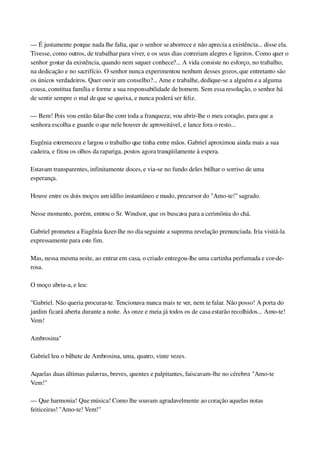 — É justamente porque nada lhe falta, que o senhor se aborrece e não aprecia a existência... disse ela. 
Tivesse, como outros, de trabalhar para viver, e os seus dias correriam alegres e ligeiros. Como quer o 
senhor gostar da existência, quando nem sequer conhece?... A vida consiste no esforço, no trabalho, 
na dedicação e no sacrifício. O senhor nunca experimentou nenhum desses gozos, que entretanto são 
os únicos verdadeiros. Quer ouvir um conselho?... Ame e trabalhe, dedique­se a alguém e a alguma 
cousa, constitua família e forme a sua responsabilidade de homem. Sem essa resolução, o senhor há 
de sentir sempre o mal de que se queixa, e nunca poderá ser feliz.
— Bem! Pois vou então falar­lhe com toda a franqueza; vou abrir­lhe o meu coração, para que a 
senhora escolha e guarde o que nele houver de aproveitável, e lance fora o resto...
Eugênia estremeceu e largou o trabalho que tinha entre mãos. Gabriel aproximou ainda mais a sua 
cadeira, e fitou os olhos da rapariga, postos agora tranqüilamente à espera.
Estavam transparentes, infinitamente doces, e via­se no fundo deles brilhar o sorriso de uma 
esperança.
Houve entre os dois moços um idílio instantâneo e mudo, precursor do "Amo­te!" sagrado.
Nesse momento, porém, entrou o Sr. Windsor, que os buscava para a cerimônia do chá.
Gabriel prometeu a Eugênia fazer­lhe no dia seguinte a suprema revelação prenunciada. Iria visitá­la 
expressamente para este fim.
Mas, nessa mesma noite, ao entrar em casa, o criado entregou­lhe uma cartinha perfumada e cor­de­
rosa.
O moço abriu­a, e leu:
"Gabriel. Não queria procurar­te. Tencionava nunca mais te ver, nem te falar. Não posso! A porta do 
jardim ficará aberta durante a noite. Às onze e meia já todos os de casa estarão recolhidos... Amo­te! 
Vem!
Ambrosina"
Gabriel leu o bilhete de Ambrosina, uma, quatro, vinte vezes.
Aquelas duas últimas palavras, breves, quentes e palpitantes, faiscavam­lhe no cérebro: "Amo­te 
Vem!"
— Que harmonia! Que música! Como lhe soavam agradavelmente ao coração aquelas notas 
feiticeiras! "Amo­te! Vem!"
 