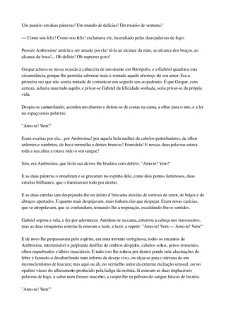 Um paraíso em duas palavras! Um mundo de delícias! Um rosário de venturas!
— Como sou feliz! Como sou feliz! exclamava ele, incendiado pelas duas palavras de fogo.
Possuir Ambrosina! amá­la e ser amado por ela! tê­la ao alcance da mão, ao alcance dos braços, ao 
alcance da boca!... Oh delírio! Oh supremo gozo!
Gaspar achava­se nessa ocasião à cabeceira de um doente em Petrópolis, e a Gabriel quadrava esta 
circunstância, porque lhe permitia saborear mais à vontade aquele alvoroço do seu amor. Era a 
primeira vez que não sentia vontade de comunicar um segredo seu ao padrasto. É que Gaspar, com 
certeza, acharia mau tudo aquilo, e privar­se Gabriel da felicidade sonhada, seria privar­se da própria 
vida.
Despiu­se cantarolando; acendeu um charuto e deitou­se de costas na cama, a olhar para o teto, e a ler 
no espaço estas palavras:
"Amo­te! Vem!"
Eram escritas por ela... por Ambrosina! por aquela bela mulher de cabelos perturbadores, de olhos 
ardentes e sombrios, de boca vermelha e dentes brancos! Eram dela! E nessas duas palavras estava 
toda a sua alma e estava todo o seu sangue!
Sim, era Ambrosina, que lá da sua alcova lhe bradava com delírio: "Amo­te! Vem!"
E as duas palavras o invadiram e se gravaram no espírito dele, como dois pontos luminosos, duas 
estrelas brilhantes, que o iluminavam todo por dentro.
E as duas estrelas iam despejando­lhe no ânimo d’lma uma aluvião de sorrisos de amor, de beijos e de 
abraços apertados. E quanto mais despejavam, mais tinham elas que despejar. Eram novas carícias, 
que se atropelavam, que se confundiam, tomando­lhe a respiração, escaldando­lhe os sentidos.
Gabriel soprou a vela, e fez por adormecer. Aninhou­se na cama, enterrou a cabeça nos travesseiros; 
mas as duas irrequietas estrelas lá estavam a luzir, a luzir, a repetir: "Amo­te! Vem — Amo­te! Vem!"
E de novo lhe perpassavam pelo espírito, em uma torrente vertiginosa, todos os encantos de 
Ambrosina; interminável e palpitante desfilar de ombros despidos, cabelos soltos, peitos trementes, 
olhos requebrados e lábios insaciáveis. E tudo isso lhe rodava por dentro pondo nele alucinações de 
febre e fazendo­o desabar fundo num inferno de desejo vivo, ou alçar­se para o nirvana de um 
inconscientismo de loucura; mas aqui ou ali, no vermelho ardor da extrema excitação sensual, ou no 
opalino vácuo do alheiamento produzido pela fadiga da insônia, lá estavam as duas implacáveis 
palavras de fogo, a saltar num frenesi macabro, a cuspir­lhe na pólvora do sangue faíscas de luxúria.
"Amo­te! Vem!"
 