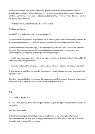 Gabriel queria reagir, lutar; voltava­se na cama, procurava amarrar o espírito a outros assuntos; 
quando, porém, dava por, si via­se inda uma vez calculando como não seria bom tomar Ambrosina 
nos braços, cobri­la de beijos, amá­la toda inteira, de um só trago como se o desejo dele fosse um mar 
em que ela mergulhasse nua.
— Diabo! exclamou, saltando da cama. Não posso dormir!
Foi à janela e abriu­a.
— O quê?! pois será possível que esteja amanhecendo?!...
O céu branqueava às primeiras irradiações do sol. A natureza parecia ainda estremunhada de sono. As 
árvores espreguiçavam­se bocejando, os pássaros cumprimentavam o dia com um hino matinal.
Gabriel olhou vagamente para o espaço. A insondável tranqüilidade da aurora invadiu­lhe o espírito, 
deixando­lhe a porta escancarada; e logo uma loura imagem, castamente risonha, entrou sem­
cerimônia por ele, a perguntar, cruzando graciosamente os braços:
— Então, meu amigo, quais são as belas cousas que o senhor ficou de dizer­me hoje?... Vamos! Eu de 
cá não saio sem saber quais são elas...
— Eugênia! exclamou Gabriel, como se a pobre menina estivesse realmente defronte dos seus olhos.
E fechou a janela para não a ver, tanto lhe atormentava a consciência aquela meiga e resignada figura 
de cabelos louros.
Em vão o esperaria Eugênia à noite desse dia em casa, costurando a um canto da sala de jantar; as tais 
lindas cousas que Gabriel lhe tinha a dizer, ela nunca chegaria a ouvi­las.
 
XX
A CASA DOS AMANTES
Às onze e meia da noite, horas marcadas para a entrevista, já Gabriel passeava defronte das janelas de 
Ambrosina.
Deu meia­noite. Nada.
Gabriel sentia­se impaciente e sôfrego, uma agonia formava­se­lhe no coração, tal era a sua 
ansiedade. O menor mexer de galhos, o rojar de um inseto, tudo lhe fazia adivinhar um vulto branco, 
de mulher, que ia atirar­se­lhe nos braços.
 
