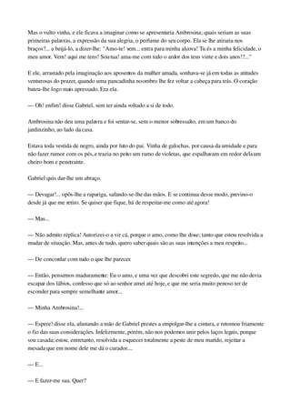 Mas o vulto vinha, e ele ficava a imaginar como se apresentaria Ambrosina; quais seriam as suas 
primeiras palavras, a expressão da sua alegria, o perfume do seu corpo. Ela se lhe atiraria nos 
braços?... a beijá­lo, a dizer­lhe: "Amo­te! vem... entra para minha alcova! Tu és a minha felicidade, o 
meu amor. Vem! aqui me tens! Sou tua! ama­me com todo o ardor dos teus vinte e dois anos!?..."
E ele, arrastado pela imaginação aos aposentos da mulher amada, sonhava­se já em todas as atitudes 
venturosas do prazer, quando uma pancadinha no ombro lhe fez voltar a cabeça para trás. O coração 
bateu­lhe logo mais apressado. Era ela.
— Oh! enfim! disse Gabriel, sem ter ainda voltado a si de todo.
Ambrosina não deu uma palavra e foi sentar­se, sem o menor sobressalto, em um banco do 
jardinzinho, ao lado da casa.
Estava toda vestida de negro, ainda por luto do pai. Vinha de galochas, por causa da umidade e para 
não fazer rumor com os pés, e trazia no peito um ramo de violetas, que espalhavam em redor dela um 
cheiro bom e penetrante.
Gabriel quis dar­lhe um abraço.
— Devagar!... opôs­lhe a rapariga, safando­se­lhe das mãos. E se continua desse modo, previno­o 
desde já que me retiro. Se quiser que fique, há de respeitar­me como até agora!
— Mas...
— Não admito réplica! Autorizei­o a vir cá, porque o amo, como lhe disse; tanto que estou resolvida a 
mudar de situação. Mas, antes de tudo, quero saber quais são as suas intenções a meu respeito...
— De concordar com tudo o que lhe parecer.
— Então, pensemos maduramente: Eu o amo, e uma vez que descobri este segredo, que me não devia 
escapar dos lábios, confesso que só ao senhor amei até hoje, e que me seria muito penoso ter de 
esconder para sempre semelhante amor...
— Minha Ambrosina!...
— Espere! disse ela, afastando a mão de Gabriel prestes a empolgar­lhe a cintura, e retomou friamente 
o fio das suas considerações. Infelizmente, porém, não nos podemos unir pelos laços legais, porque 
sou casada; estou, entretanto, resolvida a esquecer totalmente a peste de meu marido, rejeitar a 
mesada que em nome dele me dá o curador....
— E...
— E fazer­me sua. Quer?
 