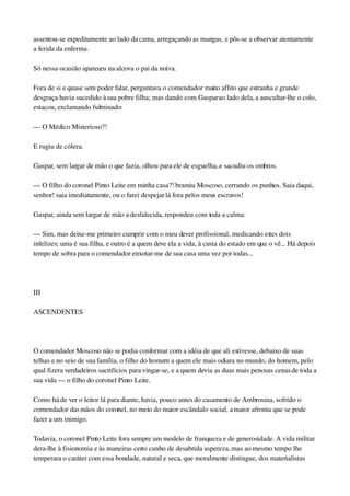 assentou­se expeditamente ao lado da cama, arregaçando as mangas, e pôs­se a observar atentamente 
a ferida da enferma.
Só nessa ocasião apareceu na alcova o pai da noiva.
Fora de si e quase sem poder falar, perguntava o comendador muito aflito que estranha e grande 
desgraça havia sucedido à sua pobre filha; mas dando com Gaspar ao lado dela, a auscultar­lhe o colo, 
estacou, exclamando fulminado:
— O Médico Misterioso?!
E rugiu de cólera.
Gaspar, sem largar de mão o que fazia, olhou para ele de esguelha, e sacudiu os ombros.
— O filho do coronel Pinto Leite em minha casa?! bramiu Moscoso, cerrando os punhos. Saia daqui, 
senhor! saia imediatamente, ou o farei despejar lá fora pelos meus escravos!
Gaspar, ainda sem largar de mão a desfalecida, respondeu com toda a calma:
— Sim, mas deixe­me primeiro cumprir com o meu dever profissional, medicando estes dois 
infelizes; uma é sua filha, e outro é a quem deve ela a vida, à custa do estado em que o vê... Há depois 
tempo de sobra para o comendador enxotar­me de sua casa uma vez por todas...
 
III
ASCENDENTES
 
O comendador Moscoso não se podia conformar com a idéia de que ali estivesse, debaixo de suas 
telhas e no seio de sua família, o filho do homem a quem ele mais odiara no mundo, do homem, pelo 
qual fizera verdadeiros sacrifícios para vingar­se, e a quem devia as duas mais penosas cenas de toda a 
sua vida — o filho do coronel Pinto Leite.
Como há de ver o leitor lá para diante, havia, pouco antes do casamento de Ambrosina, sofrido o 
comendador das mãos do coronel, no meio do maior escândalo social, a maior afronta que se pode 
fazer a um inimigo.
Todavia, o coronel Pinto Leite fora sempre um modelo de franqueza e de generosidade. A vida militar 
dera­lhe à fisionomia e às maneiras certo cunho de desabrida aspereza, mas ao mesmo tempo lhe 
temperara o caráter com essa bondade, natural e seca, que moralmente distingue, dos materialistas 
 