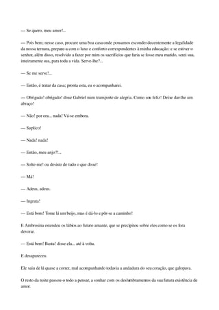 — Se quero, meu amor!...
— Pois bem; nesse caso, procure uma boa casa onde possamos esconder decentemente a legalidade 
da nossa ternura, prepare­a com o luxo e conforto correspondentes à minha educação: e se estiver o 
senhor, além disso, resolvido a fazer por mim os sacrifícios que faria se fosse meu marido, serei sua, 
inteiramente sua, para toda a vida. Serve­lhe?...
— Se me serve!...
— Então, é tratar da casa; pronta esta, eu o acompanharei.
— Obrigado! obrigado! disse Gabriel num transporte de alegria. Como sou feliz! Deixe dar­lhe um 
abraço!
— Não! por ora... nada! Vá­se embora.
— Suplico!
— Nada! nada!
— Então, meu anjo?!...
— Solte­me! ou desisto de tudo o que disse!
— Má!
— Adeus, adeus.
— Ingrata!
— Está bom! Tome lá um beijo, mas é dá­lo e pôr­se a caminho!
E Ambrosina estendeu os lábios ao futuro amante, que se precipitou sobre eles como se os fora 
devorar.
— Está bem! Basta! disse ela... até à volta.
E desapareceu.
Ele saiu de lá quase a correr, mal acompanhando todavia a andadura do seu coração, que galopava.
O resto da noite passou­o todo a pensar, a sonhar com os deslumbramentos da sua futura existência de 
amor.
 