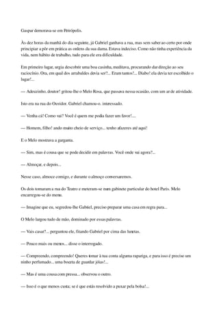 Gaspar demorava­se em Petrópolis.
Às dez horas da manhã do dia seguinte, já Gabriel ganhava a rua, mas sem saber ao certo por onde 
principiar a pôr em prática as ordens da sua dama. Estava indeciso. Como não tinha experiência da 
vida, nem hábito de trabalho, tudo para ele era dificuldade.
Em primeiro lugar, urgia descobrir uma boa casinha, meditava, procurando dar direção ao seu 
raciocínio. Ora, em qual dos arrabaldes devia ser?... Eram tantos!... Diabo! ela devia ter escolhido o 
lugar!...
— Adeuzinho, doutor! gritou­lhe o Melo Rosa, que passava nessa ocasião, com um ar de atividade.
Isto era na rua do Ouvidor. Gabriel chamou­o. interessado.
— Venha cá! Como vai? Você é quem me podia fazer um favor!....
— Homem, filho! ando muito cheio de serviço... tenho afazeres até aqui!
E o Melo mostrava a garganta.
— Sim, mas é cousa que se pode decidir em palavras. Você onde vai agora?...
— Almoçar, e depois...
Nesse caso, almoce comigo, e durante o almoço conversaremos.
Os dois tomaram a rua do Teatro e meteram­se num gabinete particular do hotel Paris. Melo 
encarregou­se do menu.
— Imagine que eu, segredou­lhe Gabriel, preciso preparar uma casa em regra para...
O Melo largou tudo de mão, dominado por essas palavras.
— Vais casar?... perguntou ele, fitando Gabriel por cima das lunetas.
— Pouco mais ou menos... disse o interrogado.
— Compreendo, compreendo! Queres tomar à tua conta alguma rapariga, e para isso é preciso um 
ninho perfumado... uma boceta de guardar jóias!...
— Mas é uma cousa com pressa... observou o outro.
— Isso é o que menos custa; se é que estás resolvido a puxar pela bolsa!...
 