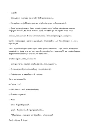 — Decerto.
— Então, posso encarregar­me de tudo. Onde queres a casa?...
— Em qualquer arrabalde, com tanto que seja bonita, nova e em lugar aprazível.
— Daqui a pouco, teremos a chave, prometeu o outro, e sem lembrar mais das suas supostas 
ocupações desse dia. Sei de um chalezito recém­concluído, que está a pintar para o caso!
E os dois, mal acabaram de almoçar, tomaram uma vitória e seguiram para Laranjeiras.
Gabriel continuou pela viagem os seus cálculos de felicidade, e Melo Rosa principiou os seus de 
especulação.
"Isto é negociozinho para render alguns cobres pensava este último. O tipo é muito peludo e está 
impaciente por lançar à rua uns bons pares de contos de réis... é uma mina! O que convém é ganhar­
lhe primeiro a confiança; o resto fica por minha conta".
E voltou­se para Gabriel, dizendo­lhe:
— Com quê! te vais meter em uma lua­de­mel... hem, maganão?...
— É exato, respondeu o outro, nadando em contentamento.
— Estás que nem te podes lamber de contente.
E com um ar mais sério:
— Que tal é ela?...
— Para mim — a mais bela das mulheres!
— É conhecida por cá?...
— Não!
— Então chegou há pouco?...
— Qual! é daqui mesmo. É rapariga de família...
— Ah! exclamou o outro com um vislumbre; é a Ambrosina!
Gabriel olhou­o de frente:
 