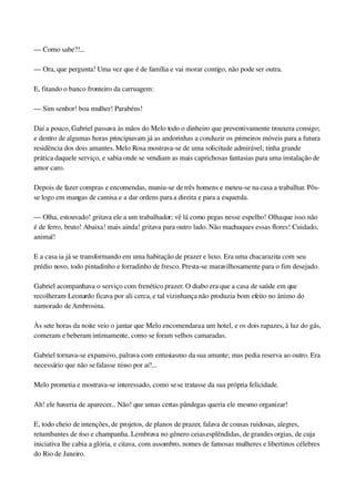 — Como sabe?!...
— Ora, que pergunta! Uma vez que é de família e vai morar contigo, não pode ser outra.
E, fitando o banco fronteiro da carruagem:
— Sim senhor! boa mulher! Parabéns!
Daí a pouco, Gabriel passava às mãos do Melo todo o dinheiro que preventivamente trouxera consigo; 
e dentro de algumas horas principiavam já as andorinhas a conduzir os primeiros móveis para a futura 
residência dos dois amantes. Melo Rosa mostrava­se de uma solicitude admirável; tinha grande 
prática daquele serviço, e sabia onde se vendiam as mais caprichosas fantasias para uma instalação de 
amor caro.
Depois de fazer compras e encomendas, muniu­se de três homens e meteu­se na casa a trabalhar. Pôs­
se logo em mangas de camisa e a dar ordens para a direita e para a esquerda.
— Olha, estouvado! gritava ele a um trabalhador; vê lá como pegas nesse espelho! Olha que isso não 
é de ferro, bruto! Abaixa! mais ainda! gritava para outro lado. Não machuques essas flores! Cuidado, 
animal!
E a casa ia já se transformando em uma habitação de prazer e luxo. Era uma chacarazita com seu 
prédio novo, todo pintadinho e forradinho de fresco. Presta­se maravilhosamente para o fim desejado.
Gabriel acompanhava o serviço com frenético prazer. O diabo era que a casa de saúde em que 
recolheram Leonardo ficava por ali cerca, e tal vizinhança não produzia bom efeito no ânimo do 
namorado de Ambrosina.
Às sete horas da noite veio o jantar que Melo encomendara a um hotel, e os dois rapazes, à luz do gás, 
comeram e beberam intimamente, como se foram velhos camaradas.
Gabriel tornava­se expansivo, palrava com entusiasmo da sua amante; mas pedia reserva ao outro. Era 
necessário que não se falasse nisso por aí!...
Melo prometia e mostrava­se interessado, como se se tratasse da sua própria felicidade.
Ah! ele haveria de aparecer... Não! que umas certas pândegas queria ele mesmo organizar!
E, todo cheio de intenções, de projetos, de planos de prazer, falava de cousas ruidosas, alegres, 
retumbantes de riso e champanha. Lembrava no gênero ceias esplêndidas, de grandes orgias, de cuja 
iniciativa lhe cabia a glória, e citava, com assombro, nomes de famosas mulheres e libertinos célebres 
do Rio de Janeiro.
 