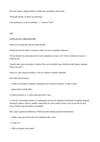 Três dias depois, dirigia Gabriel à Ambrosina um bilhete, declarando:
"Está tudo pronto; só falta a tua presença".
E por galanteria, escreveu embaixo: — "Amo­te! Vem!"
 
XXI
ESPÓLIO DO COMENDADOR
Genoveva, no outro dia, deu por falta da filha.
Ambrosina deixara sobre a cama um cartão seu com as seguintes palavras:
"Se me desejar ver, pode procurar­me nas Laranjeiras, rua tal, n. tal". Dizia o número da casa e o 
nome da rua.
A pobre mãe esteve por perder a cabeça. Pois seria concebível que Ambrosina lhe fugisse, daquela 
forma, de casa?!...
Vestiu­se, saiu, tomou um tilburi, e deu ao cocheiro o número indicado.
Veio abrir uma francesa:
— Voulez­vous parler à madame? perguntou esta, Genoveva abaixou os olhos e disse:
— Quero falar à minha filha...
A francesa retirou­se, e voltou logo para abrir a sala.
A viúva do comendador sentiu­se constrangida em meio da opulência arrebicada e impudica daquela 
instalação; tapetes, móveis, quadros, tinha tudo um certo caráter leviano, certo ar de vida de atriz 
moça e bonita, que tresandava a escândalo.
Daí a pouco apareceu Ambrosina. Vinha um tanto abatida, porém de bom humor.
— Então o que quer dizer tudo isto?! perguntou­lhe a mãe.
— O que vê!...
— Mas com quem moras aqui?
 