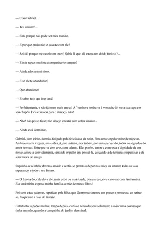 — Com Gabriel.
— Teu amante!...
— Sim, porque não pode ser meu marido.
— E por que então não te casaste com ele?
— Sei cá! porque me casei com outro! Sabia lá que ali estava um doido furioso?...
— E este rapaz tenciona acompanhar­te sempre?
— Ainda não pensei nisso.
— E se ele te abandonar?
— Que abandone!
— E sabes tu o que isso será?
— Perfeitamente, e não falemos mais em tal. A "senhora ponha­se à vontade; dê­me a sua capa e o 
seu chapéu. Fica conosco para o almoço, não?
— Não! não posso ficar; não desejo encarar com o teu amante...
— Ainda está dormindo.
Gabriel, com efeito, dormia, fatigado pela felicidade da noite. Fora uma singular noite de núpcias. 
Ambrosina era virgem, mas sabia já, por instinto, por índole, por inata perversão, todos os segredos do 
amor sensual. Entregou­se com arte, com talento. Ele, porém, amou­a com toda a dignidade de um 
noivo; amou­a convictamente, sentindo orgulho em possuí­la, cercando­a de ternuras respeitosas e de 
solicitudes de amigo.
Supunha­se o infeliz deveras amado e sentia­se pronto a depor nas mãos da amante todas as suas 
esperanças e todo o seu futuro.
— O Leonardo, calculava ele, mais cedo ou mais tarde, desaparece, e eu caso­me com Ambrosina. 
Ela será minha esposa, minha família, a mãe de meus filhos!
Foi com estas palavras, repetidas pela filha, que Genoveva serenou um pouco e prometeu, ao retirar­
se, freqüentar a casa de Gabriel.
Entretanto, a pobre mulher, tempo depois, curtia o tédio do seu isolamento a aviar uma costura que 
tinha em mão, quando a campainha do jardim deu sinal.
 