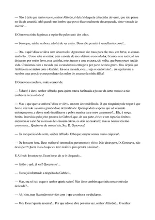 — Não é dele que tenho receio, senhor Alfredo, é dela! é daquela cabecinha de vento, que não pensa 
no dia de amanhã. Ah! quando me lembro que posso ficar totalmente desamparada, sinto vontade de 
morrer!...
E Genoveva tinha lágrimas a espiar­lhe pelo canto dos olhos.
— Sossegue, minha senhora, não há de ser assim. Deus não permitirá semelhante cousa!...
— Ora, o quê! disse a viúva com desconsolo. Agora tudo são rosas para ela; mas, em breve, as cousas 
mudarão... Como sabe o senhor, com a morte do meu defunto comendador, ficamos sem nada; só nos 
deixaram por muito favor, esta casinha, estes trastes e uma escrava, tão velha, que bem pouco terá de 
vida. Comíamos com a mesada que o curador nos entregava por parte de meu genro. Ora, depois que 
Ambrosina se meteu com o Gabriel, foi­se a mesada, e eu... veja o senhor isto!... eu sujeitar­me a 
receber uma pensão correspondente das mãos do amante de minha filha!
E Genoveva concluiu, muito comovida:
— É duro! é duro, senhor Alfredo, para quem estava habituada a passar de certo modo e a não 
conhecer necessidades!
— Mas o que quer a senhora? disse o viúvo, em tom de condolência. O que ninguém pode negar é que 
houve em tudo isso uma grande dose de fatalidade. Quem poderia esperar que o Leonardo 
enlouquecesse, e desse modo inutilizasse a pobre menina para outro casamento?... Ela, é moça, 
bonita, instruída; pelo jeito gostava do Gabriel, que, de sua parte, é rico e um rapaz às direitas; 
encostou­se a ele. Se as nossas leis fossem outras, os dois se casariam; mas as nossas leis não 
consentem... Queixe­se de nossas leis, Sra. D. Genoveva!
— Eu me queixo é da sorte, senhor Alfredo. Olhe que sempre somos muito caiporas!.
— De hora em hora, Deus melhora! sentenciou gravemente o viúvo. Não desespere, D. Genoveva, não 
desespere! Quem mais do que eu teve motivos para perder o ânimo?...
E Alfredo levantou­se. Eram horas de se ir chegando...
— Então o quê, já vai? Que pressa!...
— Estou já informado a respeito do Gabriel...
— Mas, era só isso o que o senhor queria saber? Não disse também que tinha uma comissão 
delicada?...
— Ah! sim, mas fica tudo resolvido com o que a senhora me declarou.
— Meu Deus! quanta reserva!... Por que não se abre por uma vez, senhor Alfredo?... O senhor 
 