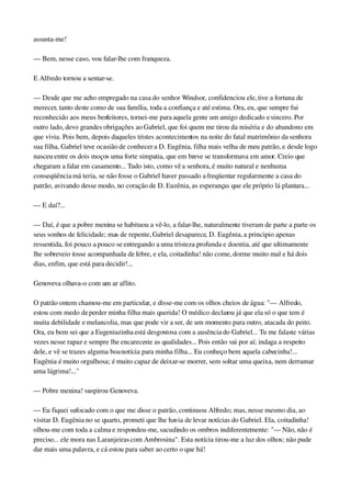 assusta­me!
— Bem, nesse caso, vou falar­lhe com franqueza.
E Alfredo tornou a sentar­se.
— Desde que me acho empregado na casa do senhor Windsor, confidenciou ele, tive a fortuna de 
merecer, tanto deste como de sua família, toda a confiança e até estima. Ora, eu, que sempre fui 
reconhecido aos meus benfeitores, tornei­me para aquela gente um amigo dedicado e sincero. Por 
outro lado, devo grandes obrigações ao Gabriel, que foi quem me tirou da miséria e do abandono em 
que vivia. Pois bem, depois daqueles tristes acontecimentos na noite do fatal matrimônio da senhora 
sua filha, Gabriel teve ocasião de conhecer a D. Eugênia, filha mais velha de meu patrão, e desde logo 
nasceu entre os dois moços uma forte simpatia, que em breve se transformava em amor. Creio que 
chegaram a falar em casamento... Tudo isto, como vê a senhora, é muito natural e nenhuma 
conseqüência má teria, se não fosse o Gabriel haver passado a freqüentar regularmente a casa do 
patrão, avivando desse modo, no coração de D. Euzênia, as esperanças que ele próprio lá plantara...
— E daí?...
— Daí, é que a pobre menina se habituou a vê­lo, a falar­lhe, naturalmente tiveram de parte a parte os 
seus sonhos de felicidade; mas de repente, Gabriel desaparece, D. Eugênia, a principio apenas 
ressentida, foi pouco a pouco se entregando a uma tristeza profunda e doentia, até que ultimamente 
lhe sobreveio tosse acompanhada de febre, e ela, coitadinha! não come, dorme muito mal e há dois 
dias, enfim, que está para decidir!...
Genoveva olhava­o com um ar aflito.
O patrão ontem chamou­me em particular, e disse­me com os olhos cheios de água: "— Alfredo, 
estou com medo de perder minha filha mais querida! O médico declarou já que ela só o que tem é 
muita debilidade e melancolia, mas que pode vir a ser, de um momento para outro, atacada do peito. 
Ora, eu bem sei que a Eugeniazinha está desgostosa com a ausência do Gabriel... Tu me falaste várias 
vezes nesse rapaz e sempre lhe encareceste as qualidades... Pois então vai por aí; indaga a respeito 
dele, e vê se trazes alguma boa notícia para minha filha... Eu conheço bem aquela cabecinha!... 
Eugênia é muito orgulhosa; é muito capaz de deixar­se morrer, sem soltar uma queixa, nem derramar 
uma lágrima!..."
— Pobre menina! suspirou Genoveva.
— Eu fiquei sufocado com o que me disse o patrão, continuou Alfredo; mas, nesse mesmo dia, ao 
visitar D. Eugênia no se quarto, prometi que lhe havia de levar notícias do Gabriel. Ela, coitadinha! 
olhou­me com toda a calma e respondeu­me, sacudindo os ombros indiferentemente: "— Não, não é 
preciso... ele mora nas Laranjeiras com Ambrosina". Esta notícia tirou­me a luz dos olhos; não pude 
dar mais uma palavra, e cá estou para saber ao certo o que há!
 