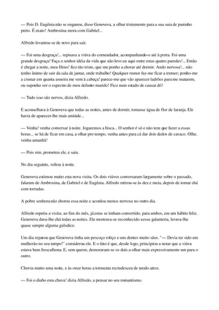 — Pois D. Eugênia não se enganou, disse Genoveva, a olhar tristemente para a sua saia de paninho 
preto. É exato! Ambrosina mora com Gabriel...
Alfredo levantou­se de novo para sair.
— Foi uma desgraça!... repisava a viúva do comendador, acompanhando­o até à porta. Foi uma 
grande desgraça! Faça o senhor idéia da vida que não levo eu aqui entre estas quatro paredes!... Então 
é chegar a noite, meu Deus! fico tão triste, que me ponho a chorar até dormir. Ando nervosa!... não 
tenho ânimo de sair da sala de jantar, onde trabalho! Qualquer rumor faz­me ficar a tremer; ponho­me 
a cismar em quanta asneira me vem à cabeça! parece­me que vão aparecer ladrões para me matarem, 
ou suponho ver o espectro de meu defunto marido! Fico num estado de causar dó!
— Tudo isso são nervos, dizia Alfredo.
E aconselhava à Genoveva que todas as noites, antes de dormir, tomasse água de flor de laranja. Ele 
havia de aparecer­lhe mais amiúde...
— Venha! venha conversar à noite. Jogaremos a bisca... O senhor é só e não tem que fazer a essas 
horas... se há de ficar em casa, a olhar pro tempo, venha antes para cá dar dois dedos de cavaco. Olhe, 
venha amanhã!
— Pois sim, prometeu ele, e saiu.
No dia seguinte, voltou à noite.
Genoveva estimou muito esta nova visita. Os dois viúvos conversaram largamente sobre o passado, 
falaram de Ambrosina, de Gabriel e de Eugênia. Alfredo retirou­se às dez e meia, depois de tomar chá 
com torradas.
A pobre senhora não chorou essa noite e acordou menos nervosa no outro dia.
Alfredo repetiu a visita; ao fim do mês, já estas se tinham convertido, para ambos, em um hábito feliz. 
Genoveva dava­lhe chá todas as noites. Ele mostrava­se reconhecido a esse galanteria, levava­lhe 
quase sempre alguma gulodice.
Um dia reparou que Genoveva tinha um pescoço roliço e uns dentes muito sãos. "— Devia ter sido um 
mulherão no seu tempo!" considerou ele. E o fato é que, desde logo, principiou a notar que a viúva 
estava bem frescalhona. E, sem querer, demoravam­se os dois a olhar mais expressivamente um para o 
outro.
Chovia muito uma noite, e às onze horas a tormenta recrudesceu de modo atroz.
— Foi o diabo esta chuva! dizia Alfredo, a pensar no seu romantismo.
 
