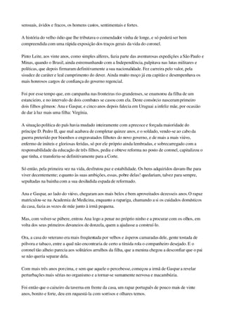sensuais, ávidos e fracos, os homens castos, sentimentais e fortes.
A história do velho ódio que lhe tributava o comendador vinha de longe, e só poderá ser bem 
compreendida com uma rápida exposição dos traços gerais da vida do coronel.
Pinto Leite, aos vinte anos, como simples alferes, fazia parte das aventurosas expedições a São Paulo e 
Minas, quando o Brasil, ainda estremunhando com a Independência, palpitava nas lutas militares e 
políticas, que depois firmaram definitivamente a sua nacionalidade. Fez carreira pelo valor, pela 
sisudez de caráter e leal cumprimento do dever. Ainda muito moço já era capitão e desempenhava os 
mais honrosos cargos de confiança do governo regencial.
Foi por esse tempo que, em campanha nas fronteiras rio­grandenses, se enamorou da filha de um 
estancieiro, e no intervalo de dois combates se casou com ela. Deste consórcio nasceram primeiro 
dois filhos gêmeos: Ana e Gaspar, e cinco anos depois falecia em Uruguai a infeliz mãe, por ocasião 
de dar à luz mais uma filha: Virgínia.
A situação política do país havia mudado inteiramente com a precoce e forçada maioridade do 
príncipe D. Pedro II, que mal acabava de completar quinze anos, e o soldado, vendo­se ao cabo da 
guerra preterido por bisonhos e engravatados filhotes do novo governo, e de mais a mais viúvo, 
enfermo de inúteis e gloriosas feridas, só por ele próprio ainda lembradas, e sobrecarregado com a 
responsabilidade da educação de três filhos, pediu e obteve reforma no posto de coronel, capitalizou o 
que tinha, e transferiu­se definitivamente para a Corte.
Só então, pela primeira vez na vida, desfrutou paz e estabilidade. Os bens adquiridos davam­lhe para 
viver decentemente; e quanto às suas ambições, essas, pobre delas! quedariam, talvez para sempre, 
sepultadas na bainha com a sua desiludida espada de reformado.
Ana e Gaspar, ao lado do viúvo, chegaram aos mais belos e bem aproveitados dezesseis anos. O rapaz 
matriculou­se na Academia de Medicina, enquanto a rapariga, chamando a si os cuidados domésticos 
da casa, fazia as vezes de mãe junto à irmã pequena.
Mas, com volver­se púbere, entrou Ana logo a penar no próprio ninho e a procurar com os olhos, em 
volta dos seus primeiros devaneios de donzela, quem a ajudasse a construí­lo.
Ora, a casa do veterano era mais freqüentada por velhos e ásperos camaradas dele, gente tostada de 
pólvora e tabaco, entre a qual não encontraria de certo a tímida rola o companheiro desejado. E o 
coronel tão alheio parecia aos solitários arrulhos da filha, que a menina chegou a desconfiar que o pai 
se não queria separar dela.
Com mais três anos por cima, e sem que aquele o percebesse, começou a irmã de Gaspar a revelar 
perturbações mais sérias no organismo e a tornar­se sumamente nervosa e macambúzia.
Foi então que o caixeiro da taverna em frente da casa, um rapaz português de pouco mais de vinte 
anos, bonito e forte, deu em requestá­la com sorrisos e olhares ternos.
 