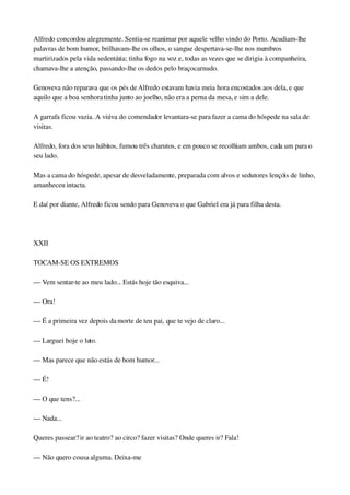 Alfredo concordou alegremente. Sentia­se reanimar por aquele velho vindo do Porto. Acudiam­lhe 
palavras de bom humor, brilhavam­lhe os olhos, o sangue despertava­se­lhe nos membros 
martirizados pela vida sedentária; tinha fogo na voz e, todas as vezes que se dirigia à companheira, 
chamava­lhe a atenção, passando­lhe os dedos pelo braço carnudo.
Genoveva não reparava que os pés de Alfredo estavam havia meia hora encostados aos dela, e que 
aquilo que a boa senhora tinha junto ao joelho, não era a perna da mesa, e sim a dele.
A garrafa ficou vazia. A viúva do comendador levantara­se para fazer a cama do hóspede na sala de 
visitas.
Alfredo, fora dos seus hábitos, fumou três charutos, e em pouco se recolhiam ambos, cada um para o 
seu lado.
Mas a cama do hóspede, apesar de desveladamente, preparada com alvos e sedutores lençóis de linho, 
amanheceu intacta.
E daí por diante, Alfredo ficou sendo para Genoveva o que Gabriel era já para filha desta.
 
XXII
TOCAM­SE OS EXTREMOS
— Vem sentar­te ao meu lado... Estás hoje tão esquiva...
— Ora!
— É a primeira vez depois da morte de teu pai, que te vejo de claro...
— Larguei hoje o luto.
— Mas parece que não estás de bom humor...
— É!
— O que tens?...
— Nada...
Queres passear? ir ao teatro? ao circo? fazer visitas? Onde queres ir? Fala!
— Não quero cousa alguma. Deixa­me
 