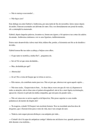 — Não te mereço esses modos!...
— Não faças caso!
Este diálogo era entre Gabriel e Ambrosina, por uma tarde de fins de novembro, fartos meses depois 
de unidos. Estavam assentados um defronte do outro. Ela a ver distraidamente um jornal de modas, 
ele a contemplá­la enamorado.
Gabriel, depois daquelas palavras, levantou­se, fumou um cigarro, e foi apoiar­se nas costas da cadeira 
da amante. Ambrosina continuou a ver os seus figurinos, indiferentemente.
Estava mais desenvolvida e talvez mais bela, toldava­lhe, porém, a fisionomia um frio ar de desdém e 
de tédio.
Gabriel tomou­lhe nas mãos a cabeça, e beijou­a nos olhos.
— O que tanto te mortifica, minha flor?... perguntou ele.
— Sei cá! Só sei que estou desiludida...
— Mas, desiludida por quê?
— Aborrecida!
— Já sei! Foi a visita de Gaspar que te irritou os nervos...
— Pelo menos, ela contribuiu muito para isso. Não sei por que, aborrece­me agora aquele sujeito ...
— Não tens razão... Gaspar trata­te bem... As duas únicas vezes em que ele veio cá, dispensou­te 
todas as atenções; não te disse uma só palavra desagradável, não te fez a mais ligeira recriminação, 
apesar de o haveres tu privado da minha companhia, que tem para ele grande valor....
— Não sei; ataca­me os nervos aquele ar de hipocrisia. Não posso suportar os seus modos 
pedantescos de mentor de chapéu alto!
— Tu exageras, coitado! O Gaspar é um excelente homem. Teve na mocidade uma boa dose de 
desgostos, que o fizeram triste para o resto da vida, mas é um coração de ouro.
— Todavia, nem sequer procura disfarçar a sua antipatia por mim...
— Coitado! ele é lá capaz de antipatizar contigo! Admira­me até dizeres isso, quando gostavas tanto 
dele durante a tua moléstia...
 
