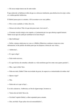 — Ele nesse tempo tratava­me de outro modo.
É que ainda não se habituou à idéia de que eu o deixasse totalmente, para dedicar­me de corpo e alma 
a ti, minha querida Ambrosina.
E Gabriel puxou para si a amante, e fê­la assentar­se nos seus joelhos.
— Pois se tens saudades, é voltar, disse ela.
— Deixa­te de tolices! Não vês que não posso mais viver sem ti?...
— O mesmo sucede comigo a teu respeito, e é justamente por isso que aborreço aquele homem. 
Tenho receio que ele acabe por arrebatar­te de meus braços!
— Que lembrança!
— Enfim, vejamos ainda uma vez; mas se o Médico Misterioso continuar a tratar­me como 
ultimamente, tu lhe pedirás de minha parte que me dispense a honra de suas visitas...
— Ambrosina!...
— É o que te digo!
— Estás muito nervosa...
— E o que há nisso de estranhar, sabendo­se a vida monótona que levo entre estas quatro paredes?...
— Mas, o que te falta? dize.
— Falta­me tudo, Gabriel! Sinto necessidade de gozar, de esquecer as contrariedades de minha vida!
— Queres viajar?
— Não.
— Então não sei o que te faça!...
E os dois calaram­se. Ambrosina, no fim de algum tempo, levantou­se.
— Vamos dar um baile? disse ela.
— Um baile? repetiu Gabriel, a olhar espantado para a amante.
— Sim, um baile. O que achas nisso de extraordinário?...
 