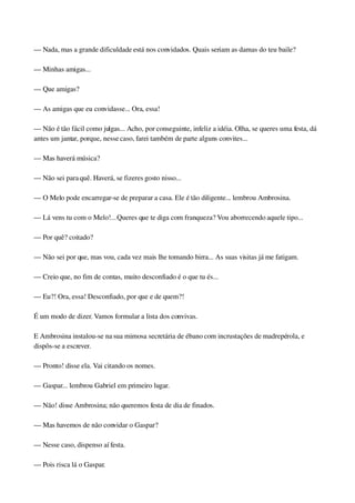 — Nada, mas a grande dificuldade está nos convidados. Quais seriam as damas do teu baile?
— Minhas amigas...
— Que amigas?
— As amigas que eu convidasse... Ora, essa!
— Não é tão fácil como julgas... Acho, por conseguinte, infeliz a idéia. Olha, se queres uma festa, dá 
antes um jantar, porque, nesse caso, farei também de parte alguns convites...
— Mas haverá música?
— Não sei para quê. Haverá, se fizeres gosto nisso...
— O Melo pode encarregar­se de preparar a casa. Ele é tão diligente... lembrou Ambrosina.
— Lá vens tu com o Melo!... Queres que te diga com franqueza? Vou aborrecendo aquele tipo...
— Por quê? coitado?
— Não sei por que, mas vou, cada vez mais lhe tomando birra... As suas visitas já me fatigam.
— Creio que, no fim de contas, muito desconfiado é o que tu és...
— Eu?! Ora, essa! Desconfiado, por que e de quem?!
É um modo de dizer. Vamos formular a lista dos convivas.
E Ambrosina instalou­se na sua mimosa secretária de ébano com incrustações de madrepérola, e 
dispôs­se a escrever.
— Pronto! disse ela. Vai citando os nomes.
— Gaspar... lembrou Gabriel em primeiro lugar.
— Não! disse Ambrosina; não queremos festa de dia de finados.
— Mas havemos de não convidar o Gaspar?
— Nesse caso, dispenso aí festa.
— Pois risca lá o Gaspar.
 