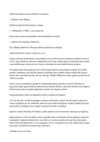 Ambrosina beijou a testa de Gabriel, e continuou:
— Mamãe e Seu Alfredo...
Gabriel sacudiu afirmativamente a cabeça.
— O Reguinho e o Melo... acrescentou ela.
Foram nisto, porém, interrompidos pela campainha do corredor.
— Quem será? perguntou Ambrosina.
Era o Médico Misterioso. Precisava falar em particular ao enteado.
Ambrosina franziu o nariz, e deixou­os a sós.
Gaspar, ao tornar de Petrópolis, ficou perplexo com a notícia da nova existência de Gabriel. Correu a 
vê­lo e, logo à primeira conversa, compreendeu, não só que o pobre rapaz era dominado pela amante, 
como também que esta possuía em si todos os elementos de uma mulher deveras perigosa.
O resultado desta observação foi ficar o bom Gaspar bastante sobressaltado a respeito de seu filho 
querido. Ambrosina, que aliás lhe mostrava a princípio tanto respeito e parecia dedicar­lhe sincera 
estima, não o recebera com boa cara; de sorte que o Médico Misterioso evitou, quanto possível ter de 
voltar à casa dela.
Estava nestas circunstâncias, quando foi surpreendido pela inesperada visita do Sr. Windsor. O 
negociante inglês apareceu­lhe desarmado da sua habitual fleuma, e falou­lhe da filha com franqueza. 
Gabriel representava um papel importante na triste sorte daquela menina.
Gaspar principiou então a acompanhar de perto a moléstia de Eugênia.
Ao ir ter com ela, o estado da rapariga o comoveu. Entretanto, a mísera não lhe queria confessar as 
causas verdadeiras do seu sofrimento; tinha um como pudor da desgraça. Gaspar, embalde, fazia por 
merecer­lhe a confiança, ela era sempre a mesma reservada e orgulhosa.
Quando o médico lhe falava de Gabriel, a pobre enferma sorria tristemente e disfarçava as lágrimas.
Impressionava ao vê­la, tão pálida e fraca, estendida sobre as almofadas de uma poltrona; entristecia 
contemplar o negrume arroxeado dos seus olhos e as sinistras manchas das suas faces descoradas. 
Estava outra! desaparecia­lhe a voz na garganta, e de vez em quando a tosse lhe sacudia todo o corpo, 
como para o despertar do marasmo que a prostrava.
Acabada a crise, ela sorria.
 
