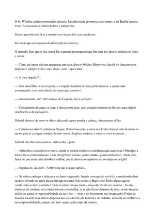 O Sr. Windsor andava estonteado, chorava. Ursulina fazia promessas aos santos, e até Emília parecia 
triste. A casa toda se cobriu de luto e melancolia.
Gaspar persistia em lá ir, e mostrava­se incansável com a enferma.
Foi então que ele procurou Gabriel pela terceira vez.
O enteado, logo que o viu, notou­lhe a grande preocupação que lhe traía nos gestos; abaixou os olhos 
e corou.
— Como até agora não me apareceste em casa, disse o Médico Misterioso, decidi vir à tua procura, 
disposto a cumprir com o meu dever, custe o que custar.
— A meu respeito?...
— Sim, meu filho, a teu respeito, e a respeito também de uma pobre menina, a quem estás 
assassinando, sem consciência do crime que cometes!...
— Assassinando, eu?! Ah! trata­se de Eugênia, não é verdade?
— É justamente dela que se trata; é desse pobre anjo, cujo coração encheste de ilusões, para depois 
cruelmente o despedaçares.
Gabriel abaixou de novo os olhos, deixando agora pender a cabeça, intimamente aflito.
— Cumpro um dever! continuou Gaspar. Venho buscar­te, e estou resolvido a lançar mão de todos os 
meios para te carregar comigo. Se não vieres, Eugênia morrerá, e serás tu o seu assassino...
Gabriel não dava uma palavra. Arfava­lhe o peito.
— Além disso, considerou o outro, aonde te poderá conduzir a existência que aqui levas? Principio a 
temer­lhe as conseqüências. Estás um perfeito ocioso; já não estudas, já não trabalhas!... Nada mais 
fazes do que amar uma diabólica mulher, que te absorve o espírito e te corrompe o coração!
— Enganas­te, Gaspar!... Ambrosina não é o que supões...
— De sobra conheço a vida para me haver enganado. Jamais conseguirás ser feliz, caminhando deste 
modo e vivendo no meio da escória que te cerca. Não serão os Regos e os Melos Rosas que te 
conduzirão ao bom caminho! Estás na idade em que todo o moço decide do seu destino... Se não 
mudares de conduta, se te não resolveres a trabalhar, se te não fizeres homem de bem, se não tratares 
enfim de aceitar a responsabilidade da tua vida — virás a ser fatalmente um desgraçado! O fato de 
haveres nascido rico, não te dispensa dos teus deveres de homem e de cidadão, aumenta ao contrário a 
tua responsabilidade, porque não tens sequer a desculpa da miséria.
 