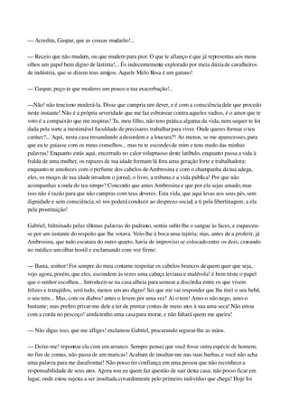 — Acredita, Gaspar, que as cousas mudarão!...
— Receio que não mudem, ou que mudem para pior. O que te afianço é que já representas aos meus 
olhos um papel bem digno de lástima!... És indecentemente explorado por meia dúzia de cavalheiros 
de indústria, que se dizem teus amigos. Aquele Melo Rosa é um gatuno!
— Gaspar, peço­te que moderes um pouco a tua exacerbação!...
—Não! não tenciono moderá­la. Disse que cumpria um dever, e é com a consciência dele que procedo 
neste instante! Não é a própria severidade que me faz esbravear contra aqueles vadios, é o amor que te 
voto é a compaixão que me inspiras! Tu, meu filho, não tens prática alguma da vida, nem sequer te foi 
dada pela sorte a inestimável faculdade de precisares trabalhar para viver. Onde queres formar o teu 
caráter?... Aqui, nesta casa tresandando a desordem e a loucura?! Ao menos, se me aparecesses, para 
que eu te guiasse com os meus conselhos... mas tu te escondes de mim e tens medo das minhas 
palavras! Enquanto estás aqui, encerrado no calor voluptuoso deste latíbulo, enquanto passa a vida à 
fralda de uma mulher, os rapazes de tua idade formam lá fora uma geração forte e trabalhadora; 
enquanto te amoleces com o perfume dos cabelos de Ambrosina e com o champanha da tua adega, 
eles, os moços de tua idade invadem o jornal, o livro, a tribuna e a vida pública! Por que não 
acompanhas a onda do teu tempo? Concordo que ames Ambrosina e que por ela sejas amado, mas 
isso não é razão para que não cumpras com teus deveres. Esta vida, que aqui levas aos seus pés, sem 
dignidade e sem consciência, só vos poderá conduzir ao desprezo social; a ti pela libertinagem, a ela 
pela prostituição!
Gabriel, fulminado pelas últimas palavras do padrasto, sentiu subir­lhe o sangue às faces, e esqueceu­
se por um instante do respeito que lhe votava. Veio­lhe à boca uma injúria; mas, antes de a proferir, já 
Ambrosina, que tudo escutara do outro quarto, havia de improviso se colocado entre os dois, cravando 
no médico um olhar hostil e exclamando com voz firme:
— Basta, senhor! Foi sempre do meu costume respeitar os cabelos brancos de quem quer que seja, 
vejo agora, porém, que eles, escondem às vezes uma cabeça leviana e malévola! é bem triste o papel 
que o senhor escolheu... Introduzir­se na casa alheia para semear a discórdia entre os que vivem 
felizes e tranqüilos, será tudo, menos um ato digno! Sei que me vai responder que lhe tirei o seu bebê, 
o seu tutu... Mas, com os diabos! antes o levem por uma vez! Ai o tem! Amo­o não nego, amo­o 
bastante; mas prefiro privar­me dele a ter de prestar contas de meus atos à sua ama seca! Não estou 
com a corda no pescoço! ainda tenho uma casa para morar, e não faltará quem me queira!
— Não digas isso, que me afliges! exclamou Gabriel, procurando segurar­lhe as mãos.
— Deixe­me! repontou ela com um arranco. Sempre pensei que você fosse outra espécie de homem; 
no fim de contas, não passa de um maricas! Acabam de insultar­me nas suas barbas, e você não acha 
uma palavra para me dasafrontar! Não posso ter confiança em uma pessoa que não reconhece a 
responsabilidade de seus atos. Agora sou eu quem faz questão de sair desta casa; não posso ficar em 
lugar, onde estou sujeita a ser insultada covardemente pelo primeiro indivíduo que chega! Hoje foi 
 
