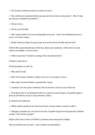 — Vê! exclamou Ambrosina furiosa; escarnece de mim!...
— Ora, Ambrosina! respondeu Gabriel; para que me hás de colocar nesta posição?... Não vês logo 
que não posso despedir meu padrasto?...
— Deixa­te disso...
— Ou ele ou eu! Escolha!
— Não! insistiu Gabriel; nem ele será despedido nem tu irás... Vocês vão imediatamente fazer as 
pazes, se são meus amigos...
— Perdão! interveio Gaspar. Eu agora é que só te aceito sem ela! Escolhe entre nós dois!
Gabriel olhou agoniadamente para Ambrosina, depois para o padrasto, e afinal atirou­se a uma 
cadeira, escondendo o rosto nas mãos.
— Sabem o que mais?! exclamou a rapariga. Não estou para aturá­los!
E dirigiu­se para alcova.
Gabriel precipitou­se sobre ela.
— Meu amor! Escuta!
— Bem! disse Gaspar, tomando o chapéu; nesse caso, sou eu quem se retira...
— Meu amigo! exclamou Gabriel, segurando­lhe o braço.
— Acabemos com isto! gritou Ambrosina. Não me dou bem com estas cenas! Solta­me!
— Os próprios fatos se encarregarão de dar­me a resposta, resumiu Gaspar, conseguindo ganhar a 
porta da sala. Resolve só por ti o que entenderes! Adeus.
E voltando para Ambrosina:
— Minha senhora, quando de novo precisar de meus serviços médicos, estarei às ordens...
— Obrigada, respondeu ela, com um riso de ironia. E quando Gaspar havia desaparecido, deliberou 
consigo: "Caro me hás de pagar!"
Depois colou a boca contra a de Gabriel, e exclamou num estremeção de volúpia:
Não me receberás mais este tipo!... não é verdade, meu queridinho?...
 
