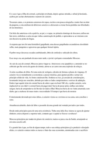 E o caso é que a filha do coronel, a princípio revoltada, depois apenas retraída, e afinal já hesitante, 
acabou por aceitar abertamente o namoro do caixeiro.
Trocaram cartas, e os protestos amorosos do rapaz, escritos com pouca ortografia e muito faro no dote 
da pequena, a esta enchiam de deliciosos anseios e a deixavam a cismar horas perdidas nas felicidades 
do lar doméstico.
Um belo dia autorizou­o ela a pedi­la, ao pai, e o rapaz, no primeiro domingo de descanso, enfiou um 
fato novo, embolsou a carta em que vinha a autorização do pedido, e apresentou­se ao veterano com 
um discurso na ponta da língua.
A resposta que teve foi uma formidável gargalhada, uma dessas gargalhadas escandalosas de soldado 
velho, mais pungentes e agressivas que qualquer formal injúria.
O pobre moço desceu as escadas cambaleando, ébrio de confusão e sufocado de cólera.
Esse moço era, um punhado de anos mais tarde, o jovial e próspero comendador Moscoso.
Ao sair da casa do coronel, Moscoso jurou vingar­se. Atravessou a rua apoplético e, metendo­se no 
cubículo que lhe servia de quarto de dormir, atirou­se ao catre com uma explosão de soluços.
À noite escaldava de febre. Foi uma noite de vertigem, cálculos de fortuna e planos de vingança. O 
caixeiro via­se mentalmente a economizar, a passar misérias, para ajuntar pecúlio e armar um 
princípio sólido de vida. As fontes estalavam­lhe. Sonhava­se rico, já cercado de considerações, 
levantando inveja nos vencidos, abrindo por todos os lados cumprimentos e sorrisos de adulação. 
Então é que aquele triste do coronel havia de saber o que era bom! Oh! ele, o pobre caixeiro, seria 
implacável no seu ódio! o coronel havia de pagar duro! havia de puxar pelas orelhas sem deitar 
sangue; havia de arrepender­se de lhe não ter dado a filha! Moscoso havia de ver Anita amarrada a um 
diabo, que a enchesse de maus tratos e necessidades! O tempo é que havia de mostrar
E inteiramente devorado por estas idéias, o caixeiro virava­se e revirava­se na cama, sem conciliar o 
sono.
Amanhecera abatido, cheio de febre e possuído de uma grande má vontade por tudo e por todos.
Desde então principiou para ele uma nova existência. Tinha uma idéia fixa: tratava­se agora de ajuntar 
dinheiro; estava disposto a suportar tudo, contanto que o capital se fizesse e avultasse!
Moscoso principiou por mudar de gênero de comércio; meteu­se para a rua da Saúde, arranjando­se 
em uma casa de café.
E o grande fato é que, ao fim de algum tempo, todo o seu esforço principiava já a produzir o desejado 
efeito, e o caixeiro contava todos os meses o fruto das suas economias, amontoadas com o sacrifício 
 