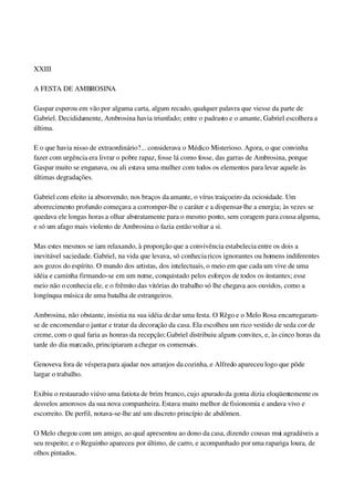  
XXIII
A FESTA DE AMBROSINA
Gaspar esperou em vão por alguma carta, algum recado, qualquer palavra que viesse da parte de 
Gabriel. Decididamente, Ambrosina havia triunfado; entre o padrasto e o amante, Gabriel escolhera a 
última.
E o que havia nisso de extraordinário?... considerava o Médico Misterioso. Agora, o que convinha 
fazer com urgência era livrar o pobre rapaz, fosse lá como fosse, das garras de Ambrosina, porque 
Gaspar muito se enganava, ou ali estava uma mulher com todos os elementos para levar aquele às 
últimas degradações.
Gabriel com efeito ia absorvendo, nos braços da amante, o vírus traiçoeiro da ociosidade. Um 
aborrecimento profundo começava a corromper­lhe o caráter e a dispensar­lhe a energia; às vezes se 
quedava ele longas horas a olhar abstratamente para o mesmo ponto, sem coragem para cousa alguma, 
e só um afago mais violento de Ambrosina o fazia então voltar a si.
Mas estes mesmos se iam relaxando, à proporção que a convivência estabelecia entre os dois a 
inevitável saciedade. Gabriel, na vida que levava, só conhecia ricos ignorantes ou homens indiferentes 
aos gozos do espírito. O mundo dos artistas, dos intelectuais, o meio em que cada um vive de uma 
idéia e caminha firmando­se em um nome, conquistado pelos esforços de todos os instantes; esse 
meio não o conhecia ele, e o frêmito das vitórias do trabalho só lhe chegava aos ouvidos, como a 
longínqua música de uma batalha de estrangeiros.
Ambrosina, não obstante, insistia na sua idéia de dar uma festa. O Rêgo e o Melo Rosa encarregaram­
se de encomendar o jantar e tratar da decoração da casa. Ela escolheu um rico vestido de seda cor de 
creme, com o qual faria as honras da recepção; Gabriel distribuiu alguns convites, e, às cinco horas da 
tarde do dia marcado, principiaram a chegar os comensais.
Genoveva fora de véspera para ajudar nos arranjos da cozinha, e Alfredo apareceu logo que pôde 
largar o trabalho.
Exibiu o restaurado viúvo uma fatiota de brim branco, cujo apurado da goma dizia eloqüentemente os 
desvelos amorosos da sua nova companheira. Estava muito melhor de fisionomia e andava vivo e 
escorreito. De perfil, notava­se­lhe até um discreto princípio de abdômen.
O Melo chegou com um amigo, ao qual apresentou ao dono da casa, dizendo cousas mui agradáveis a 
seu respeito; e o Reguinho apareceu por último, de carro, e acompanhado por uma rapariga loura, de 
olhos pintados.
 