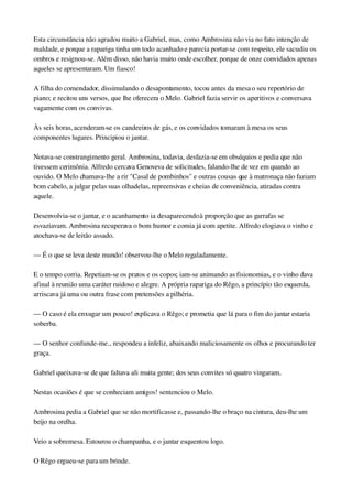 Esta circunstância não agradou muito a Gabriel, mas, como Ambrosina não via no fato intenção de 
maldade, e porque a rapariga tinha um todo acanhado e parecia portar­se com respeito, ele sacudiu os 
ombros e resignou­se. Além disso, não havia muito onde escolher, porque de onze convidados apenas 
aqueles se apresentaram. Um fiasco!
A filha do comendador, dissimulando o desapontamento, tocou antes da mesa o seu repertório de 
piano; e recitou uns versos, que lhe oferecera o Melo. Gabriel fazia servir os aperitivos e conversava 
vagamente com os convivas.
Às seis horas, acenderam­se os candeeiros de gás, e os convidados tomaram à mesa os seus 
componentes lugares. Principiou o jantar.
Notava­se constrangimento geral. Ambrosina, todavia, desfazia­se em obséquios e pedia que não 
tivessem cerimônia. Alfredo cercava Genoveva de solicitudes, falando­lhe de vez em quando ao 
ouvido. O Melo chamava­lhe a rir "Casal de pombinhos" e outras cousas que à matronaça não faziam 
bom cabelo, a julgar pelas suas olhadelas, repreensivas e cheias de conveniência, atiradas contra 
aquele.
Desenvolvia­se o jantar, e o acanhamento ia desaparecendo à proporção que as garrafas se 
esvaziavam. Ambrosina recuperava o bom humor e comia já com apetite. Alfredo elogiava o vinho e 
atochava­se de leitão assado.
— É o que se leva deste mundo! observou­lhe o Melo regaladamente.
E o tempo corria. Repetiam­se os pratos e os copos; iam­se animando as fisionomias, e o vinho dava 
afinal à reunião uma caráter ruidoso e alegre. A própria rapariga do Rêgo, a princípio tão esquerda, 
arriscava já uma ou outra frase com pretensões a pilhéria.
— O caso é ela enxugar um pouco! explicava o Rêgo; e prometia que lá para o fim do jantar estaria 
soberba.
— O senhor confunde­me... respondeu a infeliz, abaixando maliciosamente os olhos e procurando ter 
graça.
Gabriel queixava­se de que faltava ali muita gente; dos seus convites só quatro vingaram.
Nestas ocasiões é que se conheciam amigos! sentenciou o Melo.
Ambrosina pedia a Gabriel que se não mortificasse e, passando­lhe o braço na cintura, deu­lhe um 
beijo na orelha.
Veio a sobremesa. Estourou o champanha, e o jantar esquentou logo.
O Rêgo ergueu­se para um brinde.
 