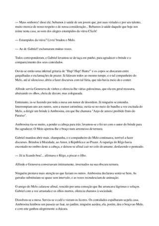 — Meus senhores! disse ele; bebamos à saúde de um jovem que, por suas virtudes e por seu talento, 
muito merece de nosso respeito e de nossa consideração... Bebamos à saúde daquele que hoje nos 
reúne nesta casa, ao som dos alegres estampidos da viúva Clicôt!
— Estampidos da viúva? Livra! bradou o Melo.
— Ao dr. Gabriel! exclamaram muitas vozes.
Todos corresponderam, e Gabriel levantou­se de taça em punho, para agradecer o brinde e o 
comparecimento dos seus convidados.
Ouviu­se então uma infernal gritaria de "Hup! Hup! Hurra!" e os copos se chocaram entre 
gargalhadas e exclamações de prazer. Já falavam todos ao mesmo tempo, e o tal companheiro do 
Melo, até aí silencioso, abriu a fazer discursos com tal fúria, que não havia meio de o conter.
Alfredo servia Genoveva de vinhos e oferecia­lhe várias guloseimas, que ela em geral recusava, 
abaixando os olhos, cheia de decoro, mas esfogueada.
Entretanto, ia­se fazendo por toda a mesa um rumor de desordem. Já ninguém se entendia. 
Interrompiam uns aos outros, sem a menor cerimônia; ouvia­se no meio do barulho a voz excitada do 
Melo, a dirigir um brinde à Ambrosina, em que lhe chamava "Anjo de amor e proibido fruto do 
Paraíso".
Ambrosina ria­se muito, a pender a cabeça para trás; levantou­se e foi ter com o autor do brinde para 
lho agradecer. O Meio apertou­lhe o braço num arremesso de ternura.
Gabriel mandou abrir mais. champanha, e o companheiro do Melo continuava, terrível a fazer 
discursos. Brindou à Mocidade, ao Amor, à República e ao Prazer. A rapariga do Rêgo havia 
encostado no ombro deste a cabeça, e deixou­se afinal cair no colo do amante, desfazendo o penteado.
— Já ia ficando boa!... afirmava o Rêgo, a piscar o ôlho.
Alfredo e Genoveva conversavam intimamente, invernados na sua obscura ternura.
Ninguém prestava mais atenção ao que faziam os outros. Ambrosina declarava sentir­se bem. As 
garrafas substituíam­se quase sem intervalo, e as vozes recrudesciam de animação.
O amigo do Melo calara­se afinal, vencido por uma comoção que lhe arrancava lágrimas e soluços. 
Gabriel com a voz arrastada e os olhos mortos, oferecia charutos à sociedade.
Dissolveu­se a mesa. Serviu­se o café e vieram os licores. Os convidados espalharam­se pela casa. 
Ambrosina lembrou um passeio ao luar, no jardim; ninguém acedeu, ela, porém, deu o braço ao Melo, 
e com este ganhou alegremente a chácara.
 
