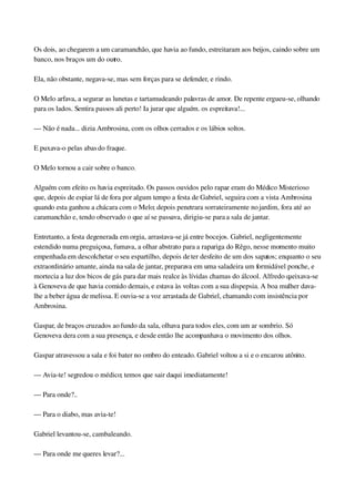 Os dois, ao chegarem a um caramanchão, que havia ao fundo, estreitaram aos beijos, caindo sobre um 
banco, nos braços um do outro.
Ela, não obstante, negava­se, mas sem forças para se defender, e rindo.
O Melo arfava, a segurar as lunetas e tartamudeando palavras de amor. De repente ergueu­se, olhando 
para os lados. Sentira passos ali perto! Ia jurar que alguém. os espreitava!...
— Não é nada... dizia Ambrosina, com os olhos cerrados e os lábios soltos.
E puxava­o pelas abas do fraque.
O Melo tornou a cair sobre o banco.
Alguém com efeito os havia espreitado. Os passos ouvidos pelo rapaz eram do Médico Misterioso 
que, depois de espiar lá de fora por algum tempo a festa de Gabriel, seguira com a vista Ambrosina 
quando esta ganhou a chácara com o Melo; depois penetrara sorrateiramente no jardim, fora até ao 
caramanchão e, tendo observado o que aí se passava, dirigiu­se para a sala de jantar.
Entretanto, a festa degenerada em orgia, arrastava­se já entre bocejos. Gabriel, negligentemente 
estendido numa preguiçosa, fumava, a olhar abstrato para a rapariga do Rêgo, nesse momento muito 
empenhada em descolchetar o seu espartilho, depois de ter desfeito de um dos sapatos; enquanto o seu 
extraordinário amante, ainda na sala de jantar, preparava em uma saladeira um formidável ponche, e 
mortecia a luz dos bicos de gás para dar mais realce às lívidas chamas do álcool. Alfredo queixava­se 
à Genoveva de que havia comido demais, e estava às voltas com a sua dispepsia. A boa mulher dava­
lhe a beber água de melissa. E ouvia­se a voz arrastada de Gabriel, chamando com insistência por 
Ambrosina.
Gaspar, de braços cruzados ao fundo da sala, olhava para todos eles, com um ar sombrio. Só 
Genoveva dera com a sua presença, e desde então lhe acompanhava o movimento dos olhos.
Gaspar atravessou a sala e foi bater no ombro do enteado. Gabriel voltou a si e o encarou atônito.
— Avia­te! segredou o médico; temos que sair daqui imediatamente!
— Para onde?..
— Para o diabo, mas avia­te!
Gabriel levantou­se, cambaleando.
— Para onde me queres levar?...
 