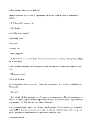 — Em caminho conversaremos. Anda dai!
E Gaspar segurou­o pelos braços, na esperança de aproveitar o estado de quase inconsciência de 
Gabriel.
— E Ambrosina?.. perguntou este.
— Virá depois.
— Não! Eu só irei com ela!
— Ela não pode vir!
— Por quê?...
— Porque não!
— Então, larga­me!
— Gabriel, atende ao teu único amigo! Repara que estás cercado de vergonhas! Olha que é a perdição 
que se respira aqui!
— Se Ambrosina merecesse tal dedicação, vá! porém, ela, desgraçado, zomba de ti! engana­te com 
outro!
— Mentes, miserável!
— Não sei! deixa­me!
— Nada de bulha, e ouve o que te digo... Prometes acompanhar­me, se eu te provar a infidelidade de 
Ambrosina?...
— Prometo!
— Pois vem cá. Não faças rumor com os pés... atravessemos este corredor... Bem! agora passemos por 
este lado do jardim... Espera; reprime um pouco a respiração e abafa os teus passos... Agora entremos 
nesta alameda... Aí! Olha por entre estes galhos... O que vês?
A própria embriaguez e a sombra das folhas não permitiram logo a Gabriel reconhecer a amante nos 
braços de Melo Rosa; mas, pela voz dos dois e pelo que diziam, certificou­se num relance de que era 
traído e precipitou­se com fúria sobre eles, exclamando como um louco:
— Infames! Infames!
 
