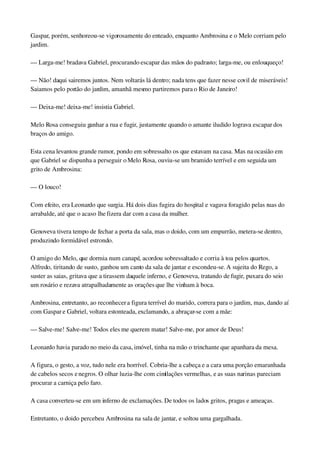 Gaspar, porém, senhoreou­se vigorosamente do enteado, enquanto Ambrosina e o Melo corriam pelo 
jardim.
— Larga­me! bradava Gabriel, procurando escapar das mãos do padrasto; larga­me, ou enlouqueço!
— Não! daqui sairemos juntos. Nem voltarás lá dentro; nada tens que fazer nesse covil de miseráveis! 
Saiamos pelo portão do jardim, amanhã mesmo partiremos para o Rio de Janeiro!
— Deixa­me! deixa­me! insistia Gabriel.
Melo Rosa conseguiu ganhar a rua e fugir, justamente quando o amante iludido lograva escapar dos 
braços do amigo.
Esta cena levantou grande rumor, pondo em sobressalto os que estavam na casa. Mas na ocasião em 
que Gabriel se dispunha a perseguir o Melo Rosa, ouviu­se um bramido terrível e em seguida um 
grito de Ambrosina:
— O louco!
Com efeito, era Leonardo que surgia. Há dois dias fugira do hospital e vagava foragido pelas ruas do 
arrabalde, até que o acaso lhe fizera dar com a casa da mulher.
Genoveva tivera tempo de fechar a porta da sala, mas o doido, com um empurrão, metera­se dentro, 
produzindo formidável estrondo.
O amigo do Melo, que dormia num canapé, acordou sobressaltado e corria à toa pelos quartos. 
Alfredo, tiritando de susto, ganhou um canto da sala de jantar e escondeu­se. A sujeita do Rego, a 
suster as saias, gritava que a tirassem daquele inferno, e Genoveva, tratando de fugir, puxara do seio 
um rosário e rezava atrapalhadamente as orações que lhe vinham à boca.
Ambrosina, entretanto, ao reconhecer a figura terrível do marido, correra para o jardim, mas, dando aí 
com Gaspar e Gabriel, voltara estonteada, exclamando, a abraçar­se com a mãe:
— Salve­me! Salve­me! Todos eles me querem matar! Salve­me, por amor de Deus!
Leonardo havia parado no meio da casa, imóvel, tinha na mão o trinchante que apanhara da mesa.
A figura, o gesto, a voz, tudo nele era horrível. Cobria­lhe a cabeça e a cara uma porção emaranhada 
de cabelos secos e negros. O olhar luzia­lhe com cintilações vermelhas, e as suas narinas pareciam 
procurar a carniça pelo faro.
A casa converteu­se em um inferno de exclamações. De todos os lados gritos, pragas e ameaças.
Entretanto, o doido percebeu Ambrosina na sala de jantar, e soltou uma gargalhada.
 