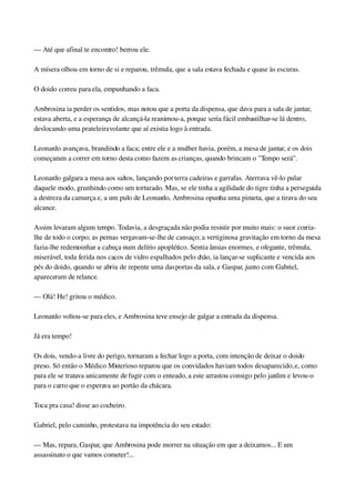 — Até que afinal te encontro! berrou ele.
A mísera olhou em torno de si e reparou, trêmula, que a sala estava fechada e quase às escuras.
O doido correu para ela, empunhando a faca.
Ambrosina ia perder os sentidos, mas notou que a porta da dispensa, que dava para a sala de jantar, 
estava aberta, e a esperança de alcançá­la reanimou­a, porque seria fácil embastilhar­se lá dentro, 
deslocando uma prateleira volante que aí existia logo à entrada.
Leonardo avançava, brandindo a faca; entre ele e a mulher havia, porém, a mesa de jantar, e os dois 
começaram a correr em torno desta como fazem as crianças, quando brincam o "Tempo será".
Leonardo galgara a mesa aos saltos, lançando por terra cadeiras e garrafas. Aterrava vê­lo pular 
daquele modo, grunhindo como um torturado. Mas, se ele tinha a agilidade do tigre tinha a perseguida 
a destreza da camurça e, a um pulo de Leonardo, Ambrosina opunha uma pirueta, que a tirava do seu 
alcance.
Assim levaram algum tempo. Todavia, a desgraçada não podia resistir por muito mais: o suor corria­
lhe de todo o corpo; as pernas vergavam­se­lhe de cansaço; a vertiginosa gravitação em torno da mesa 
fazia­lhe redemoinhar a cabeça num delírio apoplético. Sentia ânsias enormes, e ofegante, trêmula, 
miserável, toda ferida nos cacos de vidro espalhados pelo chão, ia lançar­se suplicante e vencida aos 
pés do doido, quando se abriu de repente uma das portas da sala, e Gaspar, junto com Gabriel, 
apareceram de relance.
— Olá! He! gritou o médico.
Leonardo voltou­se para eles, e Ambrosina teve ensejo de galgar a entrada da dispensa.
Já era tempo!
Os dois, vendo­a livre do perigo, tornaram a fechar logo a porta, com intenção de deixar o doido 
preso. Só então o Médico Misterioso reparou que os convidados haviam todos desaparecido, e, como 
para ele se tratava unicamente de fugir com o enteado, a este arrastou consigo pelo jardim e levou­o 
para o carro que o esperava ao portão da chácara.
Toca pra casa! disse ao cocheiro.
Gabriel, pelo caminho, protestava na impotência do seu estado:
— Mas, repara, Gaspar, que Ambrosina pode morrer na situação em que a deixamos... E um 
assassinato o que vamos cometer!...
 