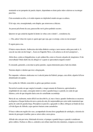 montando­se no parapeito da janela; depois, dependurou­se deste pelas mãos e deixou­se escorregar 
para fora.
Caiu assentada na relva, e só então reparou no deplorável estado em que se achava.
E foi suja, rota, ensangüentada, sem chapéu, que atravessou a chácara.
Ao passar pela frente da casa, pareceu­lhe ouvir gritos pedindo socorro.
Querem ver que ainda há alguém lá dentro às voltas com o doido?... considerou ela.
— Ora, adeus! disse de si para si; quem quer que seja, que se arranje, como eu me arranjei!
E seguiu para a rua.
O bairro estava deserto. Ambrosina não tinha dinheiro consigo e nem mesmo sabia para onde ir. A 
casa de sua mãe era tão longe!... ficava no Engenho Novo, e ela achava­se ali em Laranjeiras!...
Além disso, sentia­se fatigadíssima; os pés ardiam­lhe, como se fossem calçados de sinapismos. E tão 
enxovalhada! Onde diabo iria ela abrigar­se! a quem se apresentaria naquele estado!
E coxeando, gemendo, a encostar­se pelas paredes, seguia tristemente para o lado da cidade.
Veremos depois o destino que teve a desgraçada.
Por enquanto, voltemos ainda uma vez à sala de jantar de Gabriel, porque, com efeito, alguém lá ficou 
abandonado em apuros.
Era o pobre do Alfredo; eram dele os gritos que pediam socorro.
Na terrível ocasião em que surgira Leonardo, o magro amante de Genoveva, aproveitando a 
exigüidade do seu corpo, conseguiu meter­se entre o guarda­louça e a parede, no canto de que 
falamos, certo de que ninguém daria com ele semelhante esconderijo.
Havia de ser, realmente, muito difícil em descobri­lo, aí; mas o louco, quando Ambrosina se encerrou 
na dispensa e Gaspar fechou de novo a porta da sala, foi surpreendido por certo ruído inominável que 
partia do canto do guarda­louça. Precipitou­se para lá e, aguçando os olhos, lobrigou ao fundo da toca 
a lívida figura de Alfredo, cujos queixos batiam como castanholas.
O louco soltou um rugido dos seus, acompanhado de uma feroz gargalhada de satisfação, e desistiu do 
intento de perseguir à mulher, para se atirar sobre a nova presa.
Alfredo não caiu por terra, fulminado de terror, só porque o guarda­louça e a parede o entalavam 
pelos ombros. Fechou os olhos e, cedendo a um rebate mais forte dos intestinos, resignou­se à morte, 
 