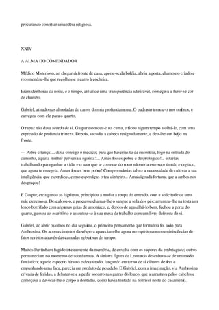 procurando conciliar uma idéia religiosa.
 
XXIV
A ALMA DO COMENDADOR
Médico Misterioso, ao chegar defronte de casa, apeou­se da boléia, abriu a porta, chamou o criado e 
recomendou­lhe que recolhesse o carro à cocheira.
Eram dez horas da noite, e o tempo, até aí de urna transparência admirável, começava a fazer­se cor 
de chumbo.
Gabriel, atirado nas almofadas do carro, dormia profundamente. O padrasto tomou­o nos ombros, e 
carregou com ele para o quarto.
O rapaz não dava acordo de si. Gaspar estendeu­o na cama, e ficou algum tempo a olhá­lo, com uma 
expressão de profunda tristeza. Depois, sacudiu a cabeça resignadamente, e deu­lhe um beijo na 
fronte.
— Pobre criança!... dizia consigo o médico; para que haverias tu de encontrar, logo na entrada do 
caminho, aquela mulher perversa e egoísta?... Antes fosses pobre e desprotegido!... estarias 
trabalhando para ganhar a vida, e o suor que te corresse do rosto não seria este suor úmido e orgíaco, 
que agora te enregela. Antes fosses bem pobre! Compreenderias talvez a necessidade de cultivar a tua 
inteligência, que esperdiças, como esperdiças o teu dinheiro... Amaldiçoada fortuna, que a ambos nos 
desgraçou!
E Gaspar, enxugando as lágrimas, principiou a mudar a roupa do enteado, com a solicitude de uma 
mãe extremosa. Descalçou­o, e procurou chamar­lhe o sangue a sola dos pés; arrumou­lhe na testa um 
lenço borrifado com algumas gotas de amoníaco, e, depois de agasalhá­lo bem, fechou a porta do 
quarto, passou ao escritório e assentou­se à sua mesa de trabalho com um livro defronte de si.
Gabriel, ao abrir os olhos no dia seguinte, o primeiro pensamento que formulou foi todo para 
Ambrosina. Os acontecimentos da véspera apareciam­lhe agora no espírito como reminiscências de 
fatos revistos através das camadas nebulosas do tempo.
Muitos lhe tinham fugido inteiramente da memória, de envolta com os vapores da embriaguez; outros 
permaneciam no momento de acordarmos. A sinistra figura de Leonardo desenhava­se de um modo 
fantástico; aquele espectro hirsuto e desvairado, lançando em torno de si olhares de fera e 
empunhando uma faca, parecia um produto de pesadelo. E Gabriel, com a imaginação, via Ambrosina 
crivada de feridas, a debater­se e a pedir socorro nas garras do louco, que a arrastava pelos cabelos e 
começava a devorar­lhe o corpo a dentadas, como havia tentado na horrível noite do casamento.
 