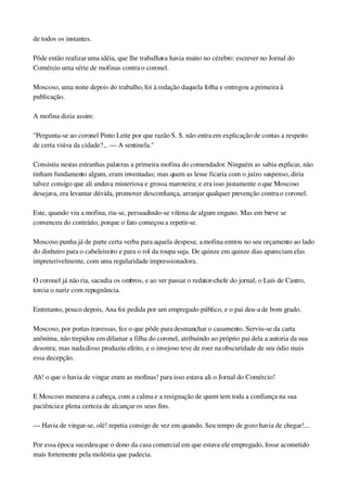 de todos os instantes.
Pôde então realizar uma idéia, que lhe trabalhava havia muito no cérebro: escrever no Jornal do 
Comércio uma série de mofinas contra o coronel.
Moscoso, uma noite depois do trabalho, foi à redação daquela folha e entregou a primeira à 
publicação.
A mofina dizia assim:
"Pergunta­se ao coronel Pinto Leite por que razão S. S. não entra em explicação de contas a respeito 
de certa viúva da cidade?... — A sentinela."
Consistiu nestas estranhas palavras a primeira mofina do comendador. Ninguém as sabia explicar, não 
tinham fundamento algum, eram inventadas; mas quem as lesse ficaria com o juízo suspenso, diria 
talvez consigo que ali andava misteriosa e grossa maroteira; e era isso justamente o que Moscoso 
desejava, era levantar dúvida, promover desconfiança, arranjar qualquer prevenção contra o coronel.
Este, quando viu a mofina, riu­se, persuadindo­se vítima de algum engano. Mas em breve se 
convenceu do contrário, porque o fato começou a repetir­se.
Moscoso punha já de parte certa verba para aquela despesa; a mofina entrou no seu orçamento ao lado 
do dinheiro para o cabeleireiro e para o rol da roupa suja. De quinze em quinze dias apareciam elas 
impreterivelmente, com uma regularidade impressionadora.
O coronel já não ria, sacudia os ombros, e ao ver passar o redator­chefe do jornal, o Luís de Castro, 
torcia o nariz com repugnância.
Entretanto, pouco depois, Ana foi pedida por um empregado público, e o pai deu­a de bom grado.
Moscoso, por portas travessas, fez o que pôde para desmanchar o casamento. Serviu­se da carta 
anônima, não trepidou em difamar a filha do coronel, atribuindo ao próprio pai dela a autoria da sua 
desonra; mas nada disso produziu efeito, e o invejoso teve de roer na obscuridade de seu ódio mais 
essa decepção.
Ah! o que o havia de vingar eram as mofinas! para isso estava ali o Jornal do Comércio!
E Moscoso meneava a cabeça, com a calma e a resignação de quem tem toda a confiança na sua 
paciência e plena certeza de alcançar os seus fins.
— Havia de vingar­se, olé! repetia consigo de vez em quando. Seu tempo de gozo havia de chegar!...
Por essa época sucedeu que o dono da casa comercial em que estava ele empregado, fosse acometido 
mais fortemente pela moléstia que padecia.
 