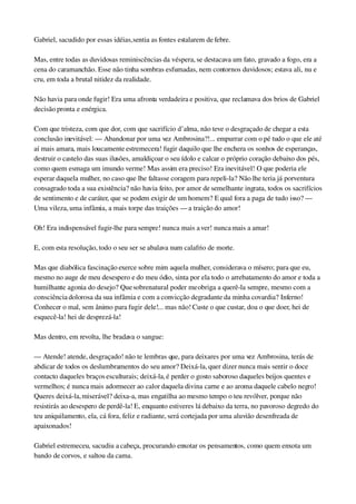Gabriel, sacudido por essas idéias, sentia as fontes estalarem de febre.
Mas, entre todas as duvidosas reminiscências da véspera, se destacava um fato, gravado a fogo, era a 
cena do caramanchão. Esse não tinha sombras esfumadas, nem contornos duvidosos; estava ali, nu e 
cru, em toda a brutal nitidez da realidade.
Não havia para onde fugir! Era uma afronta verdadeira e positiva, que reclamava dos brios de Gabriel 
decisão pronta e enérgica.
Com que tristeza, com que dor, com que sacrifício d’alma, não teve o desgraçado de chegar a esta 
conclusão inevitável: — Abandonar por uma vez Ambrosina?!... empurrar com o pé tudo o que ele até 
aí mais amara, mais loucamente estremecera! fugir daquilo que lhe enchera os sonhos de esperanças, 
destruir o castelo das suas ilusões, amaldiçoar o seu ídolo e calcar o próprio coração debaixo dos pés, 
como quem esmaga um imundo verme! Mas assim era preciso! Era inevitável! O que poderia ele 
esperar daquela mulher, no caso que lhe faltasse coragem para repeli­la? Não lhe teria já porventura 
consagrado toda a sua existência? não havia feito, por amor de semelhante ingrata, todos os sacrifícios 
de sentimento e de caráter, que se podem exigir de um homem? E qual fora a paga de tudo isso? — 
Uma vileza, uma infâmia, a mais torpe das traições — a traição do amor!
Oh! Era indispensável fugir­lhe para sempre! nunca mais a ver! nunca mais a amar!
E, com esta resolução, todo o seu ser se abalava num calafrio de morte.
Mas que diabólica fascinação exerce sobre mim aquela mulher, considerava o mísero; para que eu, 
mesmo no auge de meu desespero e do meu ódio, sinta por ela todo o arrebatamento do amor e toda a 
humilhante agonia do desejo? Que sobrenatural poder me obriga a querê­la sempre, mesmo com a 
consciência dolorosa da sua infâmia e com a convicção degradante da minha covardia? Inferno! 
Conhecer o mal, sem ânimo para fugir dele!... mas não! Custe o que custar, doa o que doer, hei de 
esquecê­la! hei de desprezá­la!
Mas dentro, em revolta, lhe bradava o sangue:
— Atende! atende, desgraçado! não te lembras que, para deixares por uma vez Ambrosina, terás de 
abdicar de todos os deslumbramentos do seu amor? Deixá­la, quer dizer nunca mais sentir o doce 
contacto daqueles braços esculturais; deixá­la, é perder o gosto saboroso daqueles beijos quentes e 
vermelhos; é nunca mais adormecer ao calor daquela divina carne e ao aroma daquele cabelo negro! 
Queres deixá­la, miserável? deixa­a, mas engatilha ao mesmo tempo o teu revólver, porque não 
resistirás ao desespero de perdê­la! E, enquanto estiveres lá debaixo da terra, no pavoroso degredo do 
teu aniquilamento, ela, cá fora, feliz e radiante, será cortejada por uma aluvião desenfreada de 
apaixonados!
Gabriel estremeceu, sacudiu a cabeça, procurando enxotar os pensamentos, como quem enxota um 
bando de corvos, e saltou da cama.
 