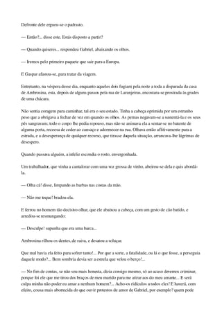 Defronte dele ergueu­se o padrasto.
— Então?... disse este. Estás disposto a partir?
— Quando quiseres... respondeu Gabriel, abaixando os olhos.
— Iremos pelo primeiro paquete que sair para a Europa.
E Gaspar afastou­se, para tratar da viagem.
Entretanto, na véspera desse dia, enquanto aqueles dois fugiam pela noite a toda a disparada da casa 
de Ambrosina, esta, depois de alguns passos pela rua de Laranjeiras, encostara­se prostrada às grades 
de uma chácara.
Não sentia coragem para caminhar, tal era o seu estado. Tinha a cabeça oprimida por um estranho 
peso que a obrigava a fechar de vez em quando os olhos. As pernas negavam­se a sustentá­la e os seus 
pés sangravam; todo o corpo lhe pedia repouso, mas não se animava ela a sentar­se no batente de 
alguma porta, receosa de ceder ao cansaço e adormecer na rua. Olhava então aflitivamente para a 
estrada, e a desesperança de qualquer recurso, que tirasse daquela situação, arrancava­lhe lágrimas de 
desespero.
Quando passava alguém, a infeliz escondia o rosto, envergonhada.
Um trabalhador, que vinha a cantalorar com uma voz grossa de vinho, abeirou­se dela e quis abordá­
la.
— Olha cá! disse, limpando as barbas nas costas da mão.
— Não me toque! bradou ela.
E ferrou no homem tão decisivo olhar, que ele abaixou a cabeça, com um gesto de cão batido, e 
arredou­se resmungando:
— Desculpe! supunha que era uma barca...
Ambrosina rilhou os dentes, de raiva, e desatou a soluçar.
Que mal havia ela feito para sofrer tanto!... Por que a sorte, a fatalidade, ou lá o que fosse, a perseguia 
daquele modo?... Bem sombria devia ser a estrela que velou o berço!...
— No fim de contas, se não sou mais honesta, dizia consigo mesmo, só ao acaso devemos criminar, 
porque foi ele que me tirou dos braços de meu marido para me atirar aos do meu amante... E será 
culpa minha não poder eu amar a nenhum homem?... Acho­os ridículos a todos eles! E haverá, com 
efeito, cousa mais aborrecida do que ouvir protestos de amor de Gabriel, por exemplo? quem pode 
 