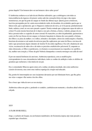 gostar daquilo? Um homem deve ser um homem e deve saber gozar!
E Ambrosina sonhava­se ao lado de um libertino milionário, que a embriagava com todas as 
transcendências da riqueza e do prazer; sentia sede das sensações fortes do jogo e das orgias 
monstruosas, em que há gosto de sangue no fundo das últimas taças. Queria gozos criminosos, 
lascívias perseguidas por lei; sentia necessidade de ruído, de desordem, de escândalo; queria que se 
falasse nela, que a apontassem, que os burgueses estalassem de raiva, ao vê­la passar, petulantemente 
linda, satânica, cruel, no seu carro puxado a quatro! Sentia vontade que a julgassem capaz de todos os 
crimes! E assim mesmo haveriam de ir depor a seus pés a fortuna, a honra, o talento, porque ela era 
bela e possuía todos os segredos do amor sensual. Os mancebos, ao abrir da puberdade, queimariam a 
carne em flor nas brasas do seu sangue; os homens lançariam às chamas dos seus punchs a fortuna 
dos filhos e as jóias da mulher; e os velhos, trêmulos e decrépitos, cheios de condecorações e flanelas, 
haveriam de arrastar­se até aonde ela estivesse para lhe suplicarem, por amor de Deus e em troca de 
tudo o que possuíssem alguns instantes de luxúria! E ela então orgulhosa e fria sob o diadema de seus 
vícios, escarneceria de todos eles e de todos os preceitos estabelecidos pela moral. E, enquanto as 
mães chorassem, os filhos se perdessem, e os homens se assassinassem na vergonha e no opróbrio, 
ela, mulher sem coração, a Vênus de gelo! beberia champanha e comeria morangos em calda de rum!
E por um natural fenômeno de atavismo, Ambrosina reproduzia, com as modificações 
correspondentes às suas circunstâncias individuais, todos os sonhos de ambição e todos os delírios de 
grandeza que encheram a vida inteira de seu pai.
Era o comendador Moscoso quem estava ali a sonhar, em plena mocidade, não como ambicioso 
caixeiro de taverna, mas como uma vaidosa rapariga de coração mal­educado.
Ela, porém foi interrompida nos seus incipientes devaneios por um fulminante berro, que lhe gelou 
nas veias o sangue e lhe sumiu a luz dos olhos.
Era o louco que vinha de novo ao seu encalço.
Ambrosina soltou um grito e, perdendo os sentidos, cambaleou um momento, e desabou afinal sobre a 
calçada.
 
 
XXV
A FLOR DO RUSSELL
Jorge, o cocheiro de Gaspar, era um homem membrudo e de fisionomia áspera, tipo mais puxado a 
espanhol que a brasileiro.
 