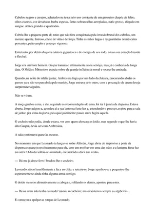 Cabelos negros e crespos, achatados na testa pelo uso constante de um grosseiro chapéu de feltro, 
olhos escuros, cor de tabaco, barba espessa, fartas sobrancelhas arrepiadas, nariz grosso, afogado em 
sangue, dentes grandes e quadrados.
Cobria­lhe a pequena parte do rosto que não fora conquistada pela invasão brutal dos cabelos, um 
moreno quente, listroso, cheio de vida e de força. Tinha as mãos largas e resguardadas de músculos 
possantes, peito amplo e pescoço vigoroso.
Entretanto, por detrás daquela estatura gigantesca e de energia de seu todo, estava um coração brando 
e flexível.
Jorge era um bom homem. Gaspar tomara­o ultimamente a seu serviço, mas já o conhecia de longa 
data. O Médico Misterioso exercia sobre ele grande influência moral e votava­lhe amizade.
Quando, na noite do infeliz jantar, Ambrosina fugia por um lado da chácara, procurando abafar os 
passos para não ser percebida pelo marido, Jorge entrava pelo outro, com a precaução de quem deseja 
surpreender alguém.
Não se viram.
A moça ganhou a rua, e ele, seguindo as recomendações do amo, foi ter à janela da dispensa. Estava 
aberta, Jorge galgou­a, acendeu aí a sua lanterna furta­luz e, estendendo o pescoço, espiou para a sala 
de jantar, por cima da porta, pela qual justamente pouco antes fugira aquela.
O cocheiro não podia, donde estava, ver com quem altercava o doido, mas segundo o que lhe havia 
dito Gaspar, devia ser com Ambrosina.
A sala continuava quase às escuras.
No momento em que Leonardo ia lançar­se sobre Alfredo, Jorge abriu de improviso a porta da 
dispensa e avançou resolutamente para ele, com um revólver em uma das mãos e a lanterna furta­luz 
na outra. O doido voltou­se assustado, escondendo a faca nas costas.
— Dá­me já desse ferro! bradou­lhe o cocheiro.
Leonardo atirou humildemente a faca ao chão, e retraiu­se. Jorge apanhou­a, e perguntou­lhe 
asperamente se ainda tinha alguma arma consigo.
O doido meneou afirmativamente a cabeça e, refilando os dentes, apontou para estes.
— Dessa arma não tenha eu medo! rosnou o cocheiro; mas revistemos sempre as algibeiras...
E começou a apalpar as roupas de Leonardo.
 