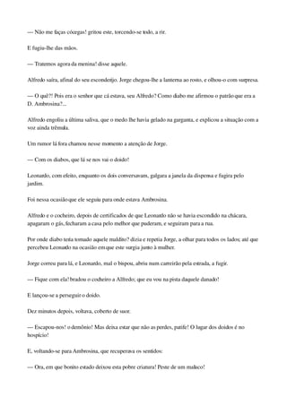 — Não me faças cócegas! gritou este, torcendo­se todo, a rir.
E fugiu­lhe das mãos.
— Tratemos agora da menina! disse aquele.
Alfredo saíra, afinal do seu esconderijo. Jorge chegou­lhe a lanterna ao rosto, e olhou­o com surpresa.
— O quê?! Pois era o senhor que cá estava, seu Alfredo? Como diabo me afirmou o patrão que era a 
D. Ambrosina?...
Alfredo engoliu a última saliva, que o medo lhe havia gelado na garganta, e explicou a situação com a 
voz ainda trêmula.
Um rumor lá fora chamou nesse momento a atenção de Jorge.
— Com os diabos, que lá se nos vai o doido!
Leonardo, com efeito, enquanto os dois conversavam, galgara a janela da dispensa e fugira pelo 
jardim.
Foi nessa ocasião que ele seguiu para onde estava Ambrosina.
Alfredo e o cocheiro, depois de certificados de que Leonardo não se havia escondido na chácara, 
apagaram o gás, fecharam a casa pelo melhor que puderam, e seguiram para a rua.
Por onde diabo teria tomado aquele maldito? dizia e repetia Jorge, a olhar para todos os lados; até que 
percebeu Leonardo na ocasião em que este surgia junto à mulher.
Jorge correu para lá, e Leonardo, mal o bispou, abriu num carreirão pela estrada, a fugir.
— Fique com ela! bradou o cocheiro a Alfredo; que eu vou na pista daquele danado!
E lançou­se a perseguir o doido.
Dez minutos depois, voltava, coberto de suor.
— Escapou­nos! o demônio! Mas deixa estar que não as perdes, patife! O lugar dos doidos é no 
hospício!
E, voltando­se para Ambrosina, que recuperava os sentidos:
— Ora, em que bonito estado deixou esta pobre criatura! Peste de um maluco!
 