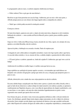 E, praguejando cada vez mais, o cocheiro amparou Ambrosina nos braços.
— Pobre senhora! Tem os pés que são uma lástima!...
Resolveu­se que iriam pernoitar em casa de Jorge. Ambrosina, por ser este o sítio mais perto, e 
Alfredo porque jurara aos seus deuses não largar àquela noite a companhia do cocheiro.
— Nada! que o doido podia encontrá­la ainda pela estrada!
Começou a chover.
Só meia hora depois, apareceu um carro e, depois de outra meia hora, chegavam os três à modesta 
habitação do cocheiro — uma casinha na Praia do Russell; porta e janela, pouca mobília, quartos 
acanhados.
Jorge era viúvo e tinha uma filha já moça, Laura, encanto da sua vida, e quem, nos arranjos da casa, 
ajudava a avozinha Benedita, mãe do cocheiro.
Apesar de pobre, a habitação era asseada e risonha. Tudo ali respirava paz.
A chegada do carro sobressaltou os tranqüilos moradores. Laura veio logo à porta saber o que havia. 
A casa não tinha corredor, e via­se, mesmo de fora, a salinha simples e guarnecida de velhos móveis.
— Ó Laura! gritou o cocheiro, apeando­se. Anda daí a ajudar D. Ambrosina, que aqui vem a cair de 
fadiga!
Ambrosina foi recolhida ao melhor lugar e à melhor cama que havia na casa.
Jorge rejubilava na satisfação de prestar aqueles socorros, e recomendava que nada faltasse aos 
hóspedes sem calcular o desgraçado o perigo que metia em casa, e desgraça que preparava para si e 
para os seus.
Alfredo, aborrecido com o estado das suas calças penetrou na sala do cocheiro.
Era uma salinha limpa e arejada pelo mar. Havia entre a porta e a janela uma velha cômoda, sobre a 
qual ao lado de um silencioso e caduco relógio de metal amarelo com redoma e peanha, se aprumava 
sombriamente um Napoleão de gesso, com o seu olhar de águia debaixo do chapéu à polichinelo, com 
as suas botas e o seu capote, com uma das mãos instaladas legendariamente no peito a outra 
segurando uma canudo, que queria dizer um óculo
Esse boneco de gesso, ali onde o viam, tivera uma agitadora influência sobre o obscuro destino de 
Laura. Aos domingos, quando Jorge reunia alguns amigos para jantar, era ele o objeto de calorosas 
discussões; havia sempre na roda algum cego entusiasta do famoso corso que sacudido um bocado 
pelo vinho Figueira do cocheiro divagava de orelha sobre as campanhas napoleônicas, comunicando o 
 
