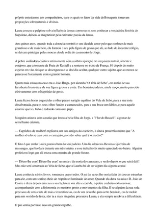 próprio entusiasmo aos companheiros, para os quais os fatos da vida de Bonaparte tomavam 
proporções sobrenaturais e divinas.
Laura cresceu e palpitou sob a influência dessas conversas e, sem conhecer a verdadeira história de 
Napoleão, deixou­se magnetizar pela cativante poesia da lenda.
Aos quinze anos, quando toda a donzela constrói o seu ideal de amor pelo que conhece de mais 
grandioso e de mais belo, ela formou o seu pela figura de gesso que ali, ao lado do inocente relógio, 
se deixara pintalgar pelas moscas desde o dia do casamento de Jorge.
A pobre sonhadora contava intimamente com a súbita aparição de um jovem militar, ardente e 
corajoso, que a tomasse da Praia do Russell e a sentasse no trono de França. Só depois de muito 
esperar em vão, foi que se desenganou e se decidiu aceitar, qualquer outro sujeito, que ao menos se 
parecesse fisicamente com o grande homem.
Quem mais estava no caso era o João Braga, por alcunha "O Vela de Sebo", em razão de sua 
farinhenta brancura e da sua figura grossa e curta. Um honesto padeiro, ainda moço, muito parecido 
efetivamente com o Napoleão de gesso.
Laura ficava horas esquecidas a olhar para o narigão aquilino do Vela de Sebo, para a sua testa 
desafrontada, para os seus olhos fundos e carrancudos, para a sua boca sem lábios, e para aquele 
enorme queixo, farto e redondo como um papo.
Ninguém atinava com a razão que levou a bela filha de Jorge, a "Flor do Russell", a gostar de 
semelhante criatura.
— Caprichos de mulher! explicava um dos amigos do cocheiro, e citava proverbialmente que "A 
mulher só não se casa com o carrapato, por não saber qual é o macho!"
O fato é que então Laura gostava bem do seu padeiro. Um dia ofereceu­lhe uma cigarreira de 
missangas, que bordara durante um mês inteiro, e esse trabalho foi muito apreciado no bairro. Alguém 
profetizou logo que ali estava uma menina de grande futuro.
— Dêem­lhe asas! Dêem­lhe asas! resumia o da teoria do carrapato; e verão depois o que sairá dali! 
Mas não será amarrada ao Vela de Sebo, que a Laurita há de ser algum dia alguma cousa!
Laura conhecia vários livros; romances quase todos. O pai às vezes lhe ouvia falar de cousas estranhas 
para ele, com um sorriso cheio de respeito e iluminado de amor. Quando ela dava na aula o D. João de 
Castro e dizia depois em casa a sua lição em voz alta e corrida, o pobre cocheiro extasiava­se, 
acompanhando com a fisionomia os menores gestos e movimentos da filha. E se alguém da sua roda 
precisava de uma carta de mais circunstâncias, ou de um desenho para certo bordado, ou de molde 
para um vestido de festa, não ia a mais ninguém; procurava Laura, e ela sempre resolvia a dificuldade.
O pai sentia por tudo isso um grande orgulho.
 