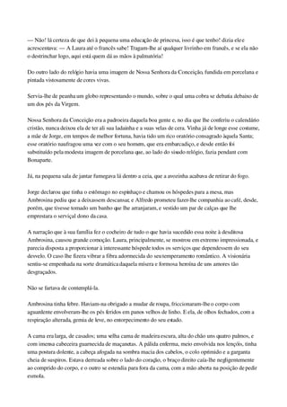 — Não! lá certeza de que dei à pequena uma educação de princesa, isso é que tenho! dizia ele e 
acrescentava: — A Laura até o francês sabe! Tragam­lhe aí qualquer livrinho em francês, e se ela não 
o destrinchar logo, aqui está quem dá as mãos à palmatória!
Do outro lado do relógio havia uma imagem de Nossa Senhora da Conceição, fundida em porcelana e 
pintada vistosamente de cores vivas.
Servia­lhe de peanha um globo representando o mundo, sobre o qual uma cobra se debatia debaixo de 
um dos pés da Virgem.
Nossa Senhora da Conceição era a padroeira daquela boa gente e, no dia que lhe conferiu o calendário 
cristão, nunca deixou ela de ter ali sua ladainha e a suas velas de cera. Vinha já de longe esse costume, 
a mãe de Jorge, em tempos de melhor fortuna, havia tido um rico oratório consagrado àquela Santa; 
esse oratório naufragou uma vez com o seu homem, que era embarcadiço, e desde então foi 
substituído pela modesta imagem de porcelana que, ao lado do sisudo relógio, fazia pendant com 
Bonaparte.
Já, na pequena sala de jantar fumegava lá dentro a ceia, que a avozinha acabava de retirar do fogo.
Jorge declarou que tinha o estômago no espinhaço e chamou os hóspedes para a mesa, mas 
Ambrosina pediu que a deixassem descansar, e Alfredo prometeu fazer­lhe companhia ao café, desde, 
porém, que tivesse tomado um banho que lhe arranjaram, e vestido um par de calças que lhe 
emprestara o serviçal dono da casa.
A narração que à sua família fez o cocheiro de tudo o que havia sucedido essa noite à desditosa 
Ambrosina, causou grande comoção. Laura, principalmente, se mostrou em extremo impressionada, e 
parecia disposta a proporcionar à interessante hóspede todos os serviços que dependessem do seu 
desvelo. O caso lhe fizera vibrar a fibra adormecida do seu temperamento romântico. A visionária 
sentiu­se empenhada na sorte dramática daquela mísera e formosa heroína de uns amores tão 
desgraçados.
Não se fartava de contemplá­la.
Ambrosina tinha febre. Haviam­na obrigado a mudar de roupa, friccionaram­lhe o corpo com 
aguardente envolveram­lhe os pés feridos em panos velhos de linho. E ela, de olhos fechados, com a 
respiração alterada, gemia de leve, no entorpecimento do seu estado.
A cama era larga, de casados; uma velha cama de madeira escura, alta do chão uns quatro palmos, e 
com imensa cabeceira guarnecida de maçanetas. A pálida enferma, meio envolvida nos lençóis, tinha 
uma postura dolente, a cabeça afogada na sombra macia dos cabelos, o colo oprimido e a garganta 
cheia de suspiros. Estava derreada sobre o lado do coração, o braço direito caía­lhe negligentemente 
ao comprido do corpo, e o outro se estendia para fora da cama, com a mão aberta na posição de pedir 
esmola.
 