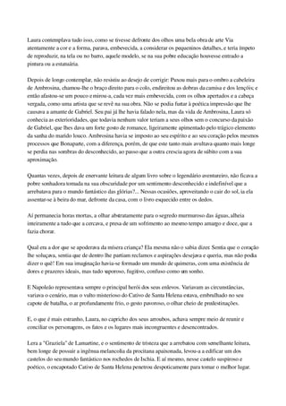 Laura contemplava tudo isso, como se tivesse defronte dos olhos uma bela obra de arte Via 
atentamente a cor e a forma, parava, embevecida, a considerar os pequeninos detalhes, e teria ímpeto 
de reproduzir, na tela ou no barro, aquele modelo, se na sua pobre educação houvesse entrado a 
pintura ou a estatuária.
Depois de longo contemplar, não resistiu ao desejo de corrigir: Puxou mais para o ombro a cabeleira 
de Ambrosina, chamou­lhe o braço direito para o colo, endireitou as dobras da camisa e dos lençóis; e 
então afastou­se um pouco e mirou­a, cada vez mais embevecida, com os olhos apertados e a cabeça 
vergada, como uma artista que se revê na sua obra. Não se podia furtar à poética impressão que lhe 
causava a amante de Gabriel. Seu pai já lhe havia falado nela, mas da vida de Ambrosina, Laura só 
conhecia as exterioridades, que todavia nenhum valor teriam a seus olhos sem o concurso da paixão 
de Gabriel, que lhes dava um forte gosto de romance, ligeiramente apimentado pelo trágico elemento 
da sanha do marido louco. Ambrosina havia se imposto ao seu espírito e ao seu coração pelos mesmos 
processos que Bonaparte, com a diferença, porém, de que este tanto mais avultava quanto mais longe 
se perdia nas sombras do desconhecido, ao passo que a outra crescia agora de súbito com a sua 
aproximação.
Quantas vezes, depois de enervante leitura de algum livro sobre o legendário aventureiro, não ficava a 
pobre sonhadora tomada na sua obscuridade por um sentimento desconhecido e indefinível que a 
arrebatava para o mundo fantástico das glórias?... Nessas ocasiões, aproveitando o cair do sol, ia ela 
assentar­se à beira do mar, defronte da casa, com o livro esquecido entre os dedos.
Aí permanecia horas mortas, a olhar abstratamente para o segredo murmuroso das águas, alheia 
inteiramente a tudo que a cercava, e presa de um sofrimento ao mesmo tempo amargo e doce, que a 
fazia chorar.
Qual era a dor que se apoderava da mísera criança? Ela mesma não o sabia dizer. Sentia que o coração 
lhe soluçava, sentia que de dentro lhe partiam reclamos e aspirações desejava e queria, mas não podia 
dizer o quê! Em sua imaginação havia­se formado um mundo de quimeras, com uma existência de 
dores e prazeres ideais, mas tudo vaporoso, fugitivo, confuso como um sonho.
E Napoleão representava sempre o principal herói dos seus enlevos. Variavam as circunstâncias, 
variava o cenário, mas o vulto misterioso do Cativo de Santa Helena estava, embrulhado no seu 
capote de batalha, o ar profundamente frio, o gesto pavoroso, o olhar cheio de predestinações.
E, o que é mais estranho, Laura, no capricho dos seus arroubos, achava sempre meio de reunir e 
conciliar os personagens, os fatos e os lugares mais incongruentes e desencontrados.
Lera a "Graziela" de Lamartine, e o sentimento de tristeza que a arrebatou com semelhante leitura, 
bem longe de possuir a ingênua melancolia da procitana apaixonada, levou­a a edificar um dos 
castelos do seu mundo fantástico nos rochedos de Ischia. E aí mesmo, nesse castelo suspiroso e 
poético, o encapotado Cativo de Santa Helena penetrou despoticamente para tomar o melhor lugar.
 