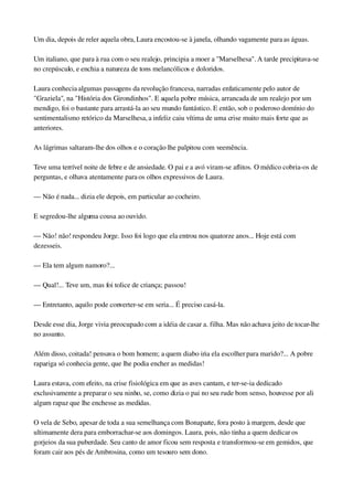 Um dia, depois de reler aquela obra, Laura encostou­se à janela, olhando vagamente para as águas.
Um italiano, que para à rua com o seu realejo, principia a moer a "Marselhesa". A tarde precipitava­se 
no crepúsculo, e enchia a natureza de tons melancólicos e doloridos.
Laura conhecia algumas passagens da revolução francesa, narradas enfaticamente pelo autor de 
"Graziela", na "História dos Girondinhos". E aquela pobre música, arrancada de um realejo por um 
mendigo, foi o bastante para arrastá­la ao seu mundo fantástico. E então, sob o poderoso domínio do 
sentimentalismo retórico da Marselhesa, a infeliz caiu vítima de uma crise muito mais forte que as 
anteriores.
As lágrimas saltaram­lhe dos olhos e o coração lhe palpitou com veemência.
Teve uma terrível noite de febre e de ansiedade. O pai e a avó viram­se aflitos. O médico cobria­os de 
perguntas, e olhava atentamente para os olhos expressivos de Laura.
— Não é nada... dizia ele depois, em particular ao cocheiro.
E segredou­lhe alguma cousa ao ouvido.
— Não! não! respondeu Jorge. Isso foi logo que ela entrou nos quatorze anos... Hoje está com 
dezesseis.
— Ela tem algum namoro?...
— Qual!... Teve um, mas foi tolice de criança; passou!
— Entretanto, aquilo pode converter­se em seria... É preciso casá­la.
Desde esse dia, Jorge vivia preocupado com a idéia de casar a. filha. Mas não achava jeito de tocar­lhe 
no assunto.
Além disso, coitada! pensava o bom homem; a quem diabo iria ela escolher para marido?... A pobre 
rapariga só conhecia gente, que lhe podia encher as medidas!
Laura estava, com efeito, na crise fisiológica em que as aves cantam, e ter­se­ia dedicado 
exclusivamente a preparar o seu ninho, se, como dizia o pai no seu rude bom senso, houvesse por ali 
algum rapaz que lhe enchesse as medidas.
O vela de Sebo, apesar de toda a sua semelhança com Bonaparte, fora posto à margem, desde que 
ultimamente dera para emborrachar­se aos domingos. Laura, pois, não tinha a quem dedicar os 
gorjeios da sua puberdade. Seu canto de amor ficou sem resposta e transformou­se em gemidos, que 
foram cair aos pés de Ambrosina, como um tesouro sem dono.
 