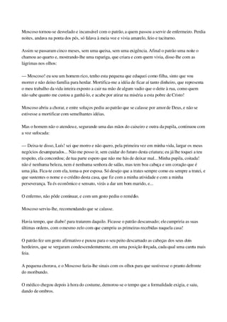 Moscoso tornou­se desvelado e incansável com o patrão, a quem passou a servir de enfermeiro. Perdia 
noites, andava na ponta dos pés, só falava à meia voz e vivia amarelo, feio e taciturno.
Assim se passaram cinco meses, sem uma queixa, sem uma exigência. Afinal o patrão uma noite o 
chamou ao quarto e, mostrando­lhe uma rapariga, que criara e com quem vivia, disse­lhe com as 
lágrimas nos olhos:
— Moscoso! eu sou um homem rico, tenho esta pequena que eduquei como filha, sinto que vou 
morrer e não deixo família para herdar. Mortifica­me a idéia de ficar aí tanto dinheiro, que representa 
o meu trabalho da vida inteira exposto a cair na mão de algum vadio que o deite à rua, como quem 
não sabe quanto me custou a ganhá­lo, e acabe por atirar na miséria a esta pobre de Cristo!
Moscoso abriu a chorar, e entre soluços pediu ao patrão que se calasse por amor de Deus, e não se 
estivesse a mortificar com semelhantes idéias.
Mas o homem não o atendeu e, segurando uma das mãos do caixeiro e outra da pupila, continuou com 
a voz sufocada:
— Deixa­te disso, Luís! sei que morro e não quero, pela primeira vez em minha vida, largar os meus 
negócios desamparados... Não me posso ir, sem cuidar do futuro desta criatura; eu já lhe toquei a teu 
respeito, ela concordou; de tua parte espero que não me hás de deixar mal... Minha pupila, coitada! 
não é nenhuma beleza, nem é nenhuma senhora de salão, mas tem boa cabeça e um coração que é 
uma jóia. Fica­te com ela, toma­a por esposa. Só desejo que a trates sempre como eu sempre a tratei, e 
que sustentes o nome e o crédito desta casa, que fiz com a minha atividade e com a minha 
perseverança. Tu és econômico e sensato, virás a dar um bom marido, e...
O enfermo, não pôde continuar, e com um gesto pediu o remédio.
Moscoso serviu­lhe, recomendando que se calasse.
Havia tempo, que diabo! para tratarem daquilo. Ficasse o patrão descansado; ele cumpriria as suas 
últimas ordens, com o mesmo zelo com que cumpriu as primeiras recebidas naquela casa!
O patrão fez um gesto afirmativo e puxou para o seu peito descarnado as cabeças dos seus dois 
herdeiros, que se vergaram condescendentemente, em uma posição forçada, cada qual uma careta mais 
feia.
A pequena chorava, e o Moscoso fazia­lhe sinais com os olhos para que sustivesse o pranto defronte 
do moribundo.
O médico chegou depois à hora do costume, demorou­se o tempo que a formalidade exigia, e saiu, 
dando de ombros.
 
