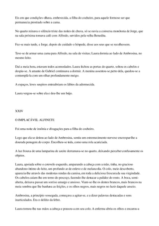 Eis em que condições olhava, embevecida, a filha do cocheiro, para aquele formoso ser que 
permanecia prostrado sobre a cama.
No quarto reinava o silêncio triste das noites de chuva, só se ouvia a conversa monótona de Jorge, que 
na sala próxima tomava café com Alfredo, servidos pela velha Benedita.
Fez­se mais tarde, e Jorge, depois de cuidado o hóspede, disse aos seus que se recolhessem.
Teve­se de armar uma cama para Alfredo, na sala de visitas; Laura dormia ao lado de Ambrosina, no 
mesmo leito.
Daí a meia hora, estavam todos acomodados. Laura fechou as portas do quarto, soltou os cabelos e 
despiu­se. A amante de Gabriel continuava a dormir. A menina assentou­se perto dela, quedou­se a 
contemplá­la com um olhar profundamente meigo.
A espaços, leves suspiros entreabriam os lábios da adormecida.
Laura vergou­se sobre ela e deu­lhe um beijo.
 
XXIV
O IMPLACÁVEL ALFINETE
Foi uma noite de insônia e divagações para a filha do cocheiro.
Logo que ela se deitou ao lado de Ambrosina, sentiu um estremecimento nervoso encrespar­lhe a 
dourada penugem do corpo. Encolheu­se toda, como uma rola acariciada.
A luz frouxa de uma lamparina de azeite derramava­se no quarto, deixando perceber confusamente os 
objetos.
Laura, apoiada sobre o cotovelo esquerdo, amparando a cabeça com a mão, tinha, no gracioso 
abandono íntimo do leito, um profundo ar de enlevo e de melancolia. O colo, meio descoberto, 
aparecia­lhe através das modestas rendas da camisa, em toda a deliciosa frescura da sua virgindade. 
Os cabelos caíam­lhe em torno do pescoço, fazendo­lhe destacar a palidez do rosto. A boca, semi­
aberta, deixava passar um sorriso amargo e ansioso. Viam­se­lhe os dentes brancos, mais brancos na 
meia sombra que lhe banhava as feições, e os olhos negros, mais negros no luzir daquele anseio.
Ambrosina, a princípio sossegada, começava a agitar­se, e a dizer palavras destacadas e sons 
inarticulados. Era o delírio da febre.
Laura tomou­lhe nas mãos a cabeça e pousou­a em seu colo. A enferma abriu os olhos e encarou­a 
 