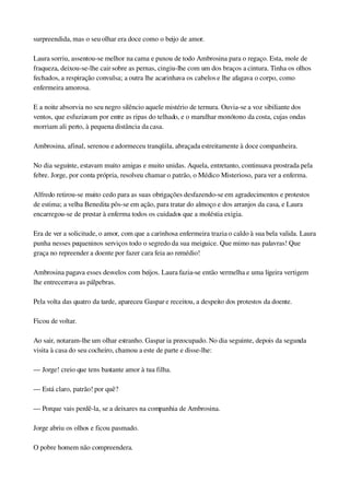 surpreendida, mas o seu olhar era doce como o beijo de amor.
Laura sorriu, assentou­se melhor na cama e puxou de todo Ambrosina para o regaço. Esta, mole de 
fraqueza, deixou­se­lhe cair sobre as pernas, cingiu­lhe com um dos braços a cintura. Tinha os olhos 
fechados, a respiração convulsa; a outra lhe acarinhava os cabelos e lhe afagava o corpo, como 
enfermeira amorosa.
E a noite absorvia no seu negro silêncio aquele mistério de ternura. Ouvia­se a voz sibiliante dos 
ventos, que esfuziavam por entre as ripas do telhado, e o marulhar monótono da costa, cujas ondas 
morriam ali perto, à pequena distância da casa.
Ambrosina, afinal, serenou e adormeceu tranqüila, abraçada estreitamente à doce companheira.
No dia seguinte, estavam muito amigas e muito unidas. Aquela, entretanto, continuava prostrada pela 
febre. Jorge, por conta própria, resolveu chamar o patrão, o Médico Misterioso, para ver a enferma.
Alfredo retirou­se muito cedo para as suas obrigações desfazendo­se em agradecimentos e protestos 
de estima; a velha Benedita pôs­se em ação, para tratar do almoço e dos arranjos da casa, e Laura 
encarregou­se de prestar à enferma todos os cuidados que a moléstia exigia.
Era de ver a solicitude, o amor, com que a carinhosa enfermeira trazia o caldo à sua bela valida. Laura 
punha nesses pequeninos serviços todo o segredo da sua meiguice. Que mimo nas palavras! Que 
graça no repreender a doente por fazer cara feia ao remédio!
Ambrosina pagava esses desvelos com beijos. Laura fazia­se então vermelha e uma ligeira vertigem 
lhe entrecerrava as pálpebras.
Pela volta das quatro da tarde, apareceu Gaspar e receitou, a despeito dos protestos da doente.
Ficou de voltar.
Ao sair, notaram­lhe um olhar estranho. Gaspar ia preocupado. No dia seguinte, depois da segunda 
visita à casa do seu cocheiro, chamou a este de parte e disse­lhe:
— Jorge! creio que tens bastante amor à tua filha.
— Está claro, patrão! por quê?
— Porque vais perdê­la, se a deixares na companhia de Ambrosina.
Jorge abriu os olhos e ficou pasmado.
O pobre homem não compreendera.
 