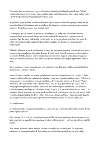 Entretanto, duas semanas depois que Ambrosina se achava hospedada pelo pai de Laura, Gabriel 
vagava pelas ruas, a passo frouxo; mãos cruzadas atrás, o chapéu derreado para a nuca, o olhar caído, 
e por toda a fisionomia uma grande expressão de tédio.
Ao primeiro golpe de vista, percebia­se logo que alguma agonia profunda lhe pungia o coração, que 
uma idéia fixa se lhe havia agarrado ao cérebro e lhe chupava os miolos, como caranguejos aos dos 
cadáveres de náufragos, que o mar vomita à praia.
O caranguejo que lhe chupava os miolos era a lembrança de Ambrosina. O desventurado não 
conseguia furtar se à tensão dolorosa, que a linda malvada lhe impunha ao espírito com a sua 
ausência. Tudo lhe trazia a idéia dela. Um perfume, um trecho de música, uma frase, um modo de 
olhar, um tom de rir; tudo era pretexto para mil recordações, mil desejos, mil ânsias de amor 
despedaçado.
E Gabriel admirava­se até de que houvesse homens que tivessem conseguido viver até ali, sem nunca 
experimentarem a deliciosa intimidade do amor de Ambrosina. Como lograriam esses desgraçados 
não morrer de tédio, ficando sempre na ignorância dos mistérios daquela carne, do gosto daqueles 
lábios, do encanto daquele colo e da atração do abismo daqueles olhos, negros e profundos como a 
noite?...
E a pensar nestas cousas, esquecia­se de tudo e desabava num desânimo sombrio, em cujo fundo de 
charco estava a idéia do suicídio.
Morrer! É tão doce cuidar em morrer, quando se tem um duro desgosto ferrado ao coração!... É tão 
grato ao espírito, sobrecarregado da mais bela dor, pensar num imperturbável descanso.... É tão leve a 
morte, quando a existência nos pesa como grilhetas... E por que não haveria ele de morrer? Acaso 
deixaria na terra alguém que vivesse da sua vida!... Teria ele mãe, porventura, que ficasse com o 
coração para sempre rasgado de meio a meio? ou pelo menos alguma tímida irmã, cuja inocência 
caísse ao desamparo defronte do cadáver do irmão? A quem, pois, prejudicaria com a sua morte?... A 
ninguém! Gaspar, por muito seu amigo que fosse, haveria de conformar­se com ela, e de resto já tinha 
o sentimento petrificado pelas dores velhas! Sim, o seu suicídio era lógico e necessário; era, daquele 
seu indigno desespero, a única saída que não ia dar vergonhosamente aos pés de Ambrosina!
Era preciso morrer!
E, caminhando pela rua, ia amadurecendo esta idéia, com que se propunha destornilhar a outra do seu 
pobre espírito cansado.
Sim! pensava ele; era chegar à estação das barcas de Niterói, tomar a primeira destas que aparecesse, 
fazer­se ao largo e, quando tivesse a certeza de não o poderem salvar — zás! um mergulho na baía! E 
pronto!
Sim, porque no fim de contas, a morte, nas suas circunstâncias, era inevitável! Ele só poderia 
continuar a viver em companhia de Ambrosina; ora, Ambrosina era simplesmente uma mulher 
 